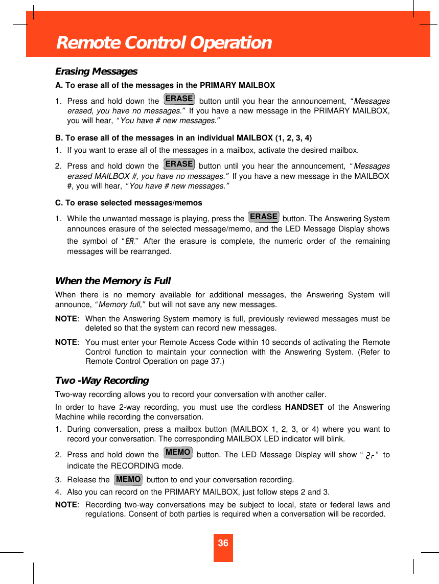 Erasing MessagesA. To erase all of the messages in the PRIMARY MAILBOX1. Press and hold down the button until you hear the announcement, “Messageserased, you have no messages.”If you have a new message in the PRIMARY MAILBOX,you will hear, “You have # new messages.”B. To erase all of the messages in an individual MAILBOX (1, 2, 3, 4)1. If you want to erase all of the messages in a mailbox, activate the desired mailbox.2. Press and hold down the button until you hear the announcement, “Messageserased MAILBOX #, you have no messages.”If you have a new message in the MAILBOX#, you will hear, “You have # new messages.”C. To erase selected messages/memos1. While the unwanted message is playing, press the  button. The Answering Systemannounces erasure of the selected message/memo, and the LED Message Display showsthe symbol of “.”After the erasure is complete, the numeric order of the remainingmessages will be rearranged.When the Memory is FullWhen there is no memory available for additional messages, the Answering System willannounce, “Memory full,”but will not save any new messages. NOTE:When the Answering System memory is full, previously reviewed messages must bedeleted so that the system can record new messages.NOTE:You must enter your Remote Access Code within 10 seconds of activating the RemoteControl function to maintain your connection with the Answering System. (Refer toRemote Control Operation on page 37.)Two -Way RecordingTwo-way recording allows you to record your conversation with another caller.In order to have 2-way recording, you must use the cordless HANDSET of the AnsweringMachine while recording the conversation.1. During conversation, press a mailbox button (MAILBOX 1, 2, 3, or 4) where you want torecord your conversation. The corresponding MAILBOX LED indicator will blink.2. Press and hold down the button. The LED Message Display will show “ ” toindicate the RECORDING mode.3. Release the  button to end your conversation recording.4. Also you can record on the PRIMARY MAILBOX, just follow steps 2 and 3.NOTE:Recording two-way conversations may be subject to local, state or federal laws andregulations. Consent of both parties is required when a conversation will be recorded.MEMOMEMOERASEERASEERASE36Remote Control Operation