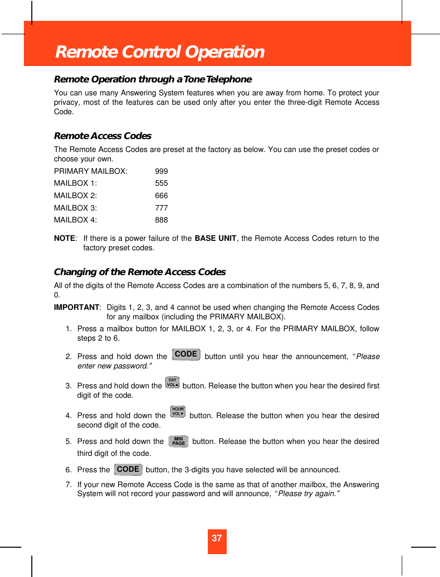 Remote Operation through a Tone TelephoneYou can use many Answering System features when you are away from home. To protect yourprivacy, most of the features can be used only after you enter the three-digit Remote AccessCode.Remote Access CodesThe Remote Access Codes are preset at the factory as below. You can use the preset codes orchoose your own.PRIMARY MAILBOX: 999MAILBOX 1: 555MAILBOX 2: 666MAILBOX 3: 777MAILBOX 4: 888NOTE:If there is a power failure of the BASE UNIT, the Remote Access Codes return to thefactory preset codes.Changing of the Remote Access CodesAll of the digits of the Remote Access Codes are a combination of the numbers 5, 6, 7, 8, 9, and0.IMPORTANT:Digits 1, 2, 3, and 4 cannot be used when changing the Remote Access Codesfor any mailbox (including the PRIMARY MAILBOX).1. Press a mailbox button for MAILBOX 1, 2, 3, or 4. For the PRIMARY MAILBOX, followsteps 2 to 6.2. Press and hold down the button until you hear the announcement, “Pleaseenter new password.”3. Press and hold down the  button. Release the button when you hear the desired firstdigit of the code.4. Press and hold down the button. Release the button when you hear the desiredsecond digit of the code.5. Press and hold down the  button. Release the button when you hear the desiredthird digit of the code.6. Press the  button, the 3-digits you have selected will be announced.7. If your new Remote Access Code is the same as that of another mailbox, the AnsweringSystem will not record your password and will announce, “Please try again.”CODEMINPAGECODE37Remote Control Operation