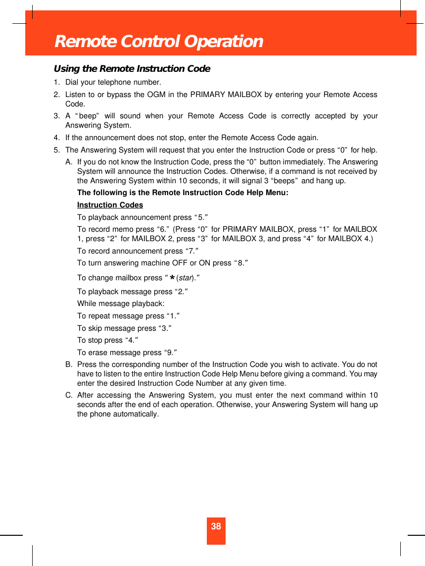 Using the Remote Instruction Code1. Dial your telephone number.2. Listen to or bypass the OGM in the PRIMARY MAILBOX by entering your Remote AccessCode.3. A  “beep”will sound when your Remote Access Code is correctly accepted by yourAnswering System.4. If the announcement does not stop, enter the Remote Access Code again.5. The Answering System will request that you enter the Instruction Code or press “0”for help.A. If you do not know the Instruction Code, press the “0”button immediately. The AnsweringSystem will announce the Instruction Codes. Otherwise, if a command is not received bythe Answering System within 10 seconds, it will signal 3 “beeps”and hang up.The following is the Remote Instruction Code Help Menu:Instruction CodesTo playback announcement press “5.”To record memo press “6.”(Press “0”for PRIMARY MAILBOX, press “1”for MAILBOX1, press “2”for MAILBOX 2, press “3”for MAILBOX 3, and press “4”for MAILBOX 4.)To record announcement press “7.”To turn answering machine OFF or ON press “8.”To change mailbox press “(star).”To playback message press “2.”While message playback:To repeat message press “1.”To skip message press “3.”To stop press “4.”To erase message press “9.”B. Press the corresponding number of the Instruction Code you wish to activate. You do nothave to listen to the entire Instruction Code Help Menu before giving a command. You mayenter the desired Instruction Code Number at any given time.C. After accessing the Answering System, you must enter the next command within 10seconds after the end of each operation. Otherwise, your Answering System will hang upthe phone automatically.38Remote Control Operation