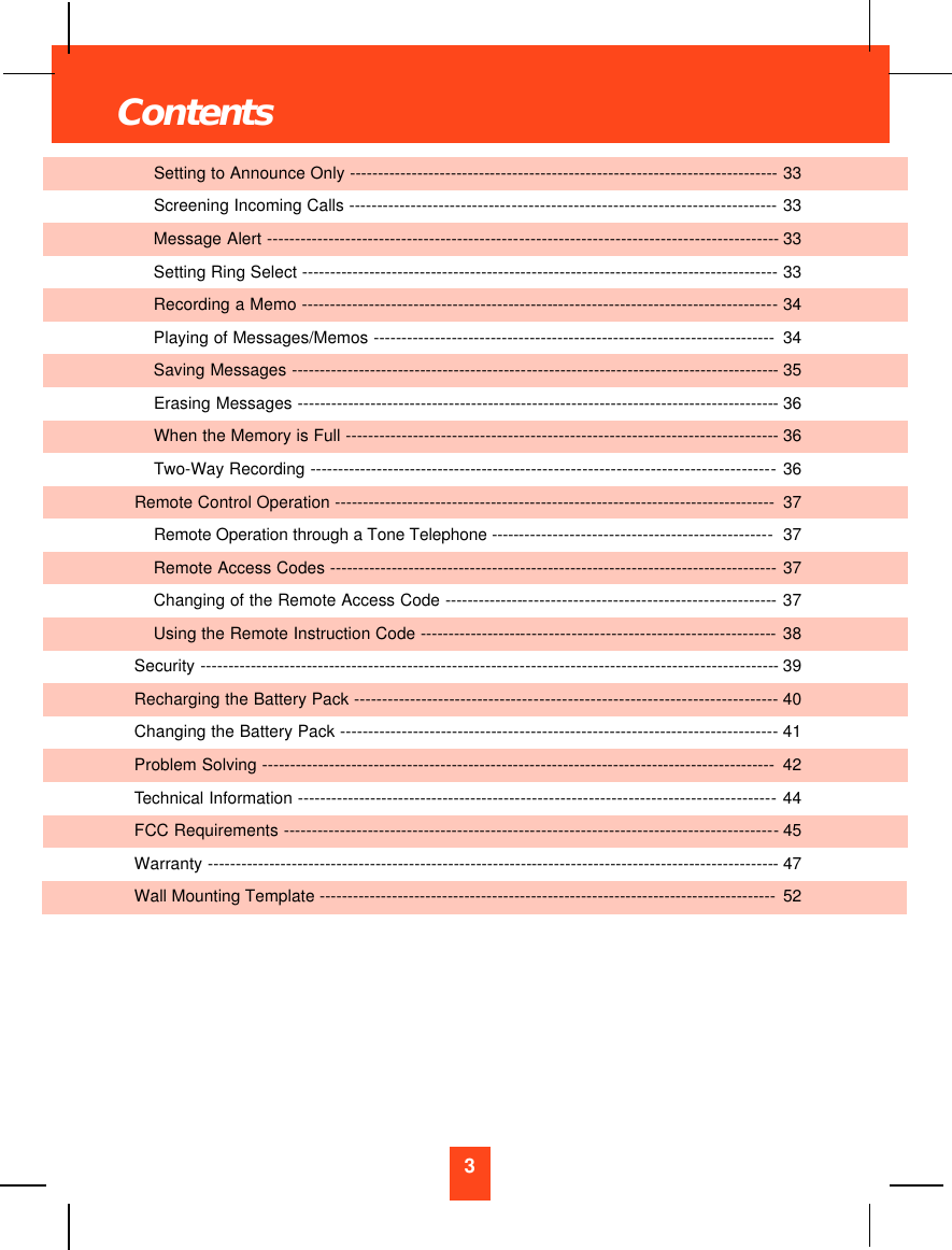 Setting to Announce Only ----------------------------------------------------------------------------33Screening Incoming Calls ----------------------------------------------------------------------------33Message Alert -------------------------------------------------------------------------------------------33Setting Ring Select ------------------------------------------------------------------------------------- 33Recording a Memo -------------------------------------------------------------------------------------34Playing of Messages/Memos ------------------------------------------------------------------------ 34Saving Messages ---------------------------------------------------------------------------------------35Erasing Messages --------------------------------------------------------------------------------------36When the Memory is Full -----------------------------------------------------------------------------36Two-Way Recording -----------------------------------------------------------------------------------36Remote Control Operation ------------------------------------------------------------------------------- 37Remote Operation through a Tone Telephone --------------------------------------------------37Remote Access Codes -------------------------------------------------------------------------------- 37Changing of the Remote Access Code -----------------------------------------------------------37Using the Remote Instruction Code ---------------------------------------------------------------38Security -------------------------------------------------------------------------------------------------------39Recharging the Battery Pack ---------------------------------------------------------------------------40Changing the Battery Pack ------------------------------------------------------------------------------41Problem Solving -------------------------------------------------------------------------------------------- 42Technical Information -------------------------------------------------------------------------------------44FCC Requirements ----------------------------------------------------------------------------------------45Warranty ------------------------------------------------------------------------------------------------------47Wall Mounting Template ---------------------------------------------------------------------------------- 523Contents