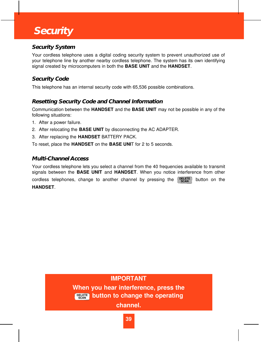 Security SystemYour cordless telephone uses a digital coding security system to prevent unauthorized use ofyour telephone line by another nearby cordless telephone. The system has its own identifyingsignal created by microcomputers in both the BASE UNIT and the HANDSET.Security CodeThis telephone has an internal security code with 65,536 possible combinations. Resetting Security Code and Channel InformationCommunication between the HANDSET and the BASE UNIT may not be possible in any of thefollowing situations:1. After a power failure.2. After relocating the BASE UNIT by disconnecting the AC ADAPTER.3. After replacing the HANDSET BATTERY PACK.To reset, place the HANDSET on the BASE UNIT for 2 to 5 seconds.Multi-Channel AccessYour cordless telephone lets you select a channel from the 40 frequencies available to transmitsignals between the BASE UNIT and  HANDSET. When you notice interference from othercordless telephones, change to another channel by pressing the button on theHANDSET.DELETESCAN39SecurityIMPORTANTWhen you hear interference, press thebutton to change the operatingchannel.DELETESCAN