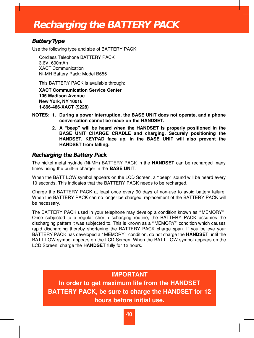 Battery TypeUse the following type and size of BATTERY PACK:Cordless Telephone BATTERY PACK3.6V, 600mAhXACT CommunicationNi-MH Battery Pack: Model B655This BATTERY PACK is available through:XACT Communication Service Center105 Madison AvenueNew York, NY 100161-866-466-XACT (9228)NOTES: 1. During a power interruption, the BASE UNIT does not operate, and a phoneconversation cannot be made on the HANDSET.2. A  “beep”will be heard when the HANDSET is properly positioned in theBASE UNIT CHARGE CRADLE and charging. Securely positioning theHANDSET,  KEYPAD face up, in the BASE UNIT will also prevent theHANDSET from falling.Recharging the Battery PackThe nickel metal hydride (Ni-MH) BATTERY PACK in the HANDSET can be recharged manytimes using the built-in charger in the BASE UNIT.When the BATT LOW symbol appears on the LCD Screen, a “beep”sound will be heard every10 seconds. This indicates that the BATTERY PACK needs to be recharged.Charge the BATTERY PACK at least once every 90 days of non-use to avoid battery failure.When the BATTERY PACK can no longer be charged, replacement of the BATTERY PACK willbe necessary.The BATTERY PACK used in your telephone may develop a condition known as “MEMORY”.Once subjected to a regular short discharging routine, the BATTERY PACK assumes thedischarging pattern it was subjected to. This is known as a “MEMORY”condition which causesrapid discharging thereby shortening the BATTERY PACK charge span. If you believe yourBATTERY PACK has developed a “MEMORY”condition, do not charge the HANDSET until theBATT LOW symbol appears on the LCD Screen. When the BATT LOW symbol appears on theLCD Screen, charge the HANDSET fully for 12 hours.40Recharging the BATTERY PACKIMPORTANTIn order to get maximum life from the HANDSETBATTERY PACK, be sure to charge the HANDSET for 12hours before initial use.