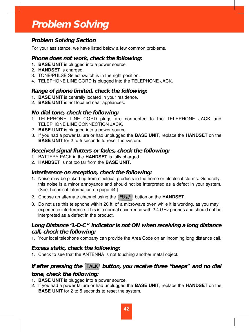 Problem Solving SectionFor your assistance, we have listed below a few common problems.Phone does not work, check the following:1. BASE UNIT is plugged into a power source.2. HANDSET is charged.3. TONE/PULSE Select switch is in the right position.4. TELEPHONE LINE CORD is plugged into the TELEPHONE JACK.Range of phone limited, check the following:1. BASE UNIT is centrally located in your residence.2. BASE UNIT is not located near appliances.No dial tone, check the following:1. TELEPHONE LINE CORD plugs are connected to the TELEPHONE JACK andTELEPHONE LINE CONNECTION JACK.2. BASE UNIT is plugged into a power source.3. If you had a power failure or had unplugged the BASE UNIT, replace the HANDSET on theBASE UNIT for 2 to 5 seconds to reset the system.Received signal flutters or fades, check the following:1. BATTERY PACK in the HANDSET is fully charged.2. HANDSET is not too far from the BASE UNIT.Interference on reception, check the following:1. Noise may be picked up from electrical products in the home or electrical storms. Generally,this noise is a minor annoyance and should not be interpreted as a defect in your system.(See Technical Information on page 44.)2. Choose an alternate channel using the  button on the HANDSET.3. Do not use this telephone within 20 ft. of a microwave oven while it is working, as you mayexperience interference. This is a normal occurrence with 2.4 GHz phones and should not beinterpreted as a defect in the product.Long Distance “L-D-C”indicator is not ON when receiving a long distancecall, check the following:1. Your local telephone company can provide the Area Code on an incoming long distance call.Excess static, check the following:1. Check to see that the ANTENNA is not touching another metal object.If after pressing the  button, you receive three “beeps”and no dialtone, check the following:1. BASE UNIT is plugged into a power source.2. If you had a power failure or had unplugged the BASE UNIT, replace the HANDSET on theBASE UNIT for 2 to 5 seconds to reset the system.TALKDELETESCAN42Problem Solving