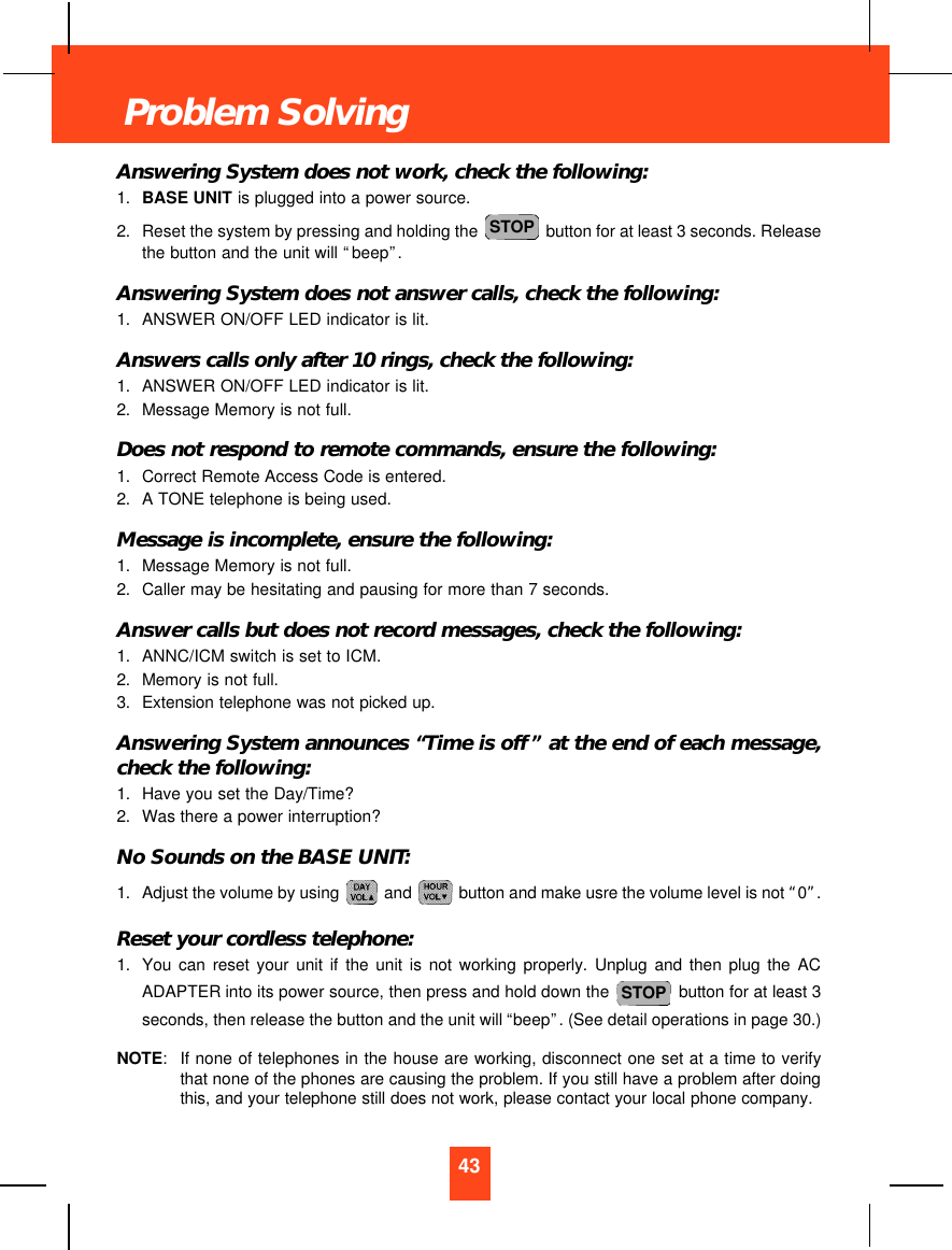 Answering System does not work, check the following:1. BASE UNIT is plugged into a power source.2. Reset the system by pressing and holding the  button for at least 3 seconds. Releasethe button and the unit will “beep”.Answering System does not answer calls, check the following:1. ANSWER ON/OFF LED indicator is lit.Answers calls only after 10 rings, check the following:1. ANSWER ON/OFF LED indicator is lit.2. Message Memory is not full.Does not respond to remote commands, ensure the following:1. Correct Remote Access Code is entered.2. A TONE telephone is being used.Message is incomplete, ensure the following:1. Message Memory is not full.2. Caller may be hesitating and pausing for more than 7 seconds.Answer calls but does not record messages, check the following:1. ANNC/ICM switch is set to ICM.2. Memory is not full.3. Extension telephone was not picked up.Answering System announces “Time is off”at the end of each message,check the following:1. Have you set the Day/Time?2. Was there a power interruption?No Sounds on the BASE UNIT:1. Adjust the volume by using  and  button and make usre the volume level is not “0”.Reset your cordless telephone:1. You can reset your unit if the unit is not working properly. Unplug and then plug the ACADAPTER into its power source, then press and hold down the  button for at least 3seconds, then release the button and the unit will “beep”. (See detail operations in page 30.)NOTE:If none of telephones in the house are working, disconnect one set at a time to verifythat none of the phones are causing the problem. If you still have a problem after doingthis, and your telephone still does not work, please contact your local phone company.STOPSTOP43Problem Solving