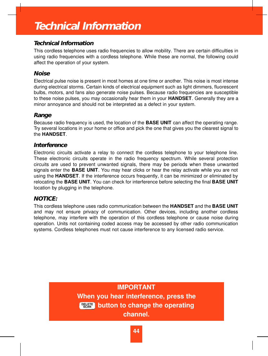 Technical InformationThis cordless telephone uses radio frequencies to allow mobility. There are certain difficulties inusing radio frequencies with a cordless telephone. While these are normal, the following couldaffect the operation of your system.NoiseElectrical pulse noise is present in most homes at one time or another. This noise is most intenseduring electrical storms. Certain kinds of electrical equipment such as light dimmers, fluorescentbulbs, motors, and fans also generate noise pulses. Because radio frequencies are susceptibleto these noise pulses, you may occasionally hear them in your HANDSET. Generally they are aminor annoyance and should not be interpreted as a defect in your system.RangeBecause radio frequency is used, the location of the BASE UNIT can affect the operating range.Try several locations in your home or office and pick the one that gives you the clearest signal tothe HANDSET.InterferenceElectronic circuits activate a relay to connect the cordless telephone to your telephone line.These electronic circuits operate in the radio frequency spectrum. While several protectioncircuits are used to prevent unwanted signals, there may be periods when these unwantedsignals enter the BASE UNIT. You may hear clicks or hear the relay activate while you are notusing the HANDSET. If the interference occurs frequently, it can be minimized or eliminated byrelocating the BASE UNIT. You can check for interference before selecting the final BASE UNITlocation by plugging in the telephone.NOTICE:This cordless telephone uses radio communication between the HANDSET and the BASE UNITand may not ensure privacy of communication. Other devices, including another cordlesstelephone, may interfere with the operation of this cordless telephone or cause noise duringoperation. Units not containing coded access may be accessed by other radio communicationsystems. Cordless telephones must not cause interference to any licensed radio service.44Technical InformationIMPORTANTWhen you hear interference, press thebutton to change the operatingchannel.DELETESCAN