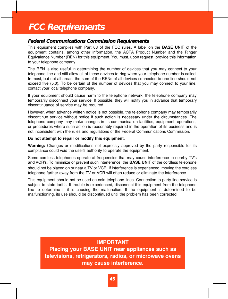 Federal Communications Commission RequirementsThis equipment complies with Part 68 of the FCC rules. A label on the BASE UNIT of theequipment contains, among other information, the ACTA Product Number and the RingerEquivalence Number (REN) for this equipment. You must, upon request, provide this informationto your telephone company.The REN is also useful in determining the number of devices that you may connect to yourtelephone line and still allow all of these devices to ring when your telephone number is called.In most, but not all areas, the sum of the RENs of all devices connected to one line should notexceed five (5.0). To be certain of the number of devices that you may connect to your line,contact your local telephone company.If your equipment should cause harm to the telephone network, the telephone company maytemporarily disconnect your service. If possible, they will notify you in advance that temporarydiscontinuance of service may be required.However, when advance written notice is not possible, the telephone company may temporarilydiscontinue service without notice if such action is necessary under the circumstances. Thetelephone company may make changes in its communication facilities, equipment, operations,or procedures where such action is reasonably required in the operation of its business and isnot inconsistent with the rules and regulations of the Federal Communications Commission.Do not attempt to repair or modify this equipment.Warning: Changes or modifications not expressly approved by the party responsible for itscompliance could void the user’s authority to operate the equipment.Some cordless telephones operate at frequencies that may cause interference to nearby TV’sand VCR’s. To minimize or prevent such interference, the BASE UNIT of the cordless telephoneshould not be placed on or near a TV or VCR. If interference is experienced, moving the cordlesstelephone farther away from the TV or VCR will often reduce or eliminate the interference.This equipment should not be used on coin telephone lines. Connection to party line service issubject to state tariffs. If trouble is experienced, disconnect this equipment from the telephoneline to determine if it is causing the malfunction. If the equipment is determined to bemalfunctioning, its use should be discontinued until the problem has been corrected.45FCC RequirementsIMPORTANTPlacing your BASE UNIT near appliances such astelevisions, refrigerators, radios, or microwave ovensmay cause interference.