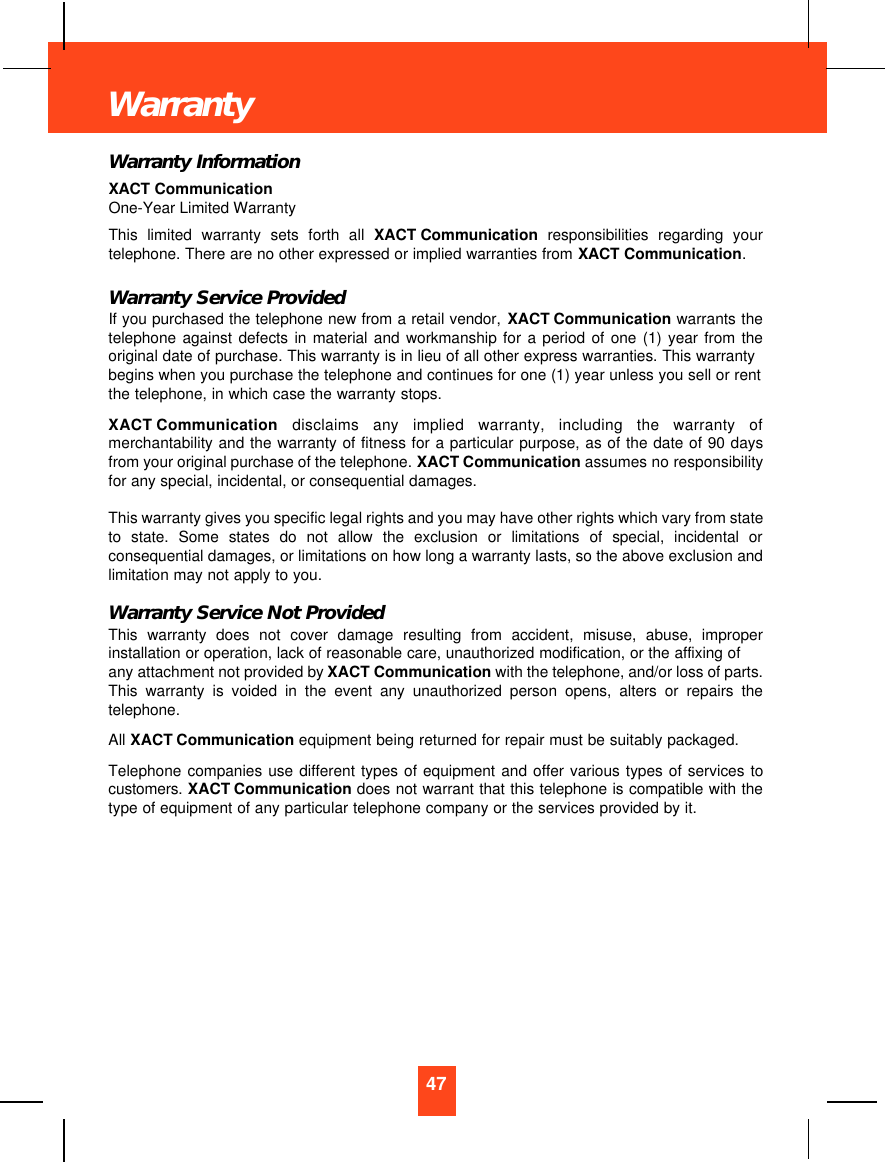 Warranty InformationXACT CommunicationOne-Year Limited WarrantyThis limited warranty sets forth all XACT Communication  responsibilities regarding yourtelephone. There are no other expressed or implied warranties from XACT Communication.Warranty Service ProvidedIf you purchased the telephone new from a retail vendor, XACT Communication warrants thetelephone against defects in material and workmanship for a period of one (1) year from theoriginal date of purchase. This warranty is in lieu of all other express warranties. This warrantybegins when you purchase the telephone and continues for one (1) year unless you sell or rentthe telephone, in which case the warranty stops.XACT Communication disclaims any implied warranty, including the warranty ofmerchantability and the warranty of fitness for a particular purpose, as of the date of 90 daysfrom your original purchase of the telephone. XACT Communication assumes no responsibilityfor any special, incidental, or consequential damages. This warranty gives you specific legal rights and you may have other rights which vary from stateto state. Some states do not allow the exclusion or limitations of special, incidental orconsequential damages, or limitations on how long a warranty lasts, so the above exclusion andlimitation may not apply to you.Warranty Service Not ProvidedThis warranty does not cover damage resulting from accident, misuse, abuse, improperinstallation or operation, lack of reasonable care, unauthorized modification, or the affixing ofany attachment not provided by XACT Communication with the telephone, and/or loss of parts.This warranty is voided in the event any unauthorized person opens, alters or repairs thetelephone.All XACT Communication equipment being returned for repair must be suitably packaged.Telephone companies use different types of equipment and offer various types of services tocustomers.  XACT Communication does not warrant that this telephone is compatible with thetype of equipment of any particular telephone company or the services provided by it.47Warranty