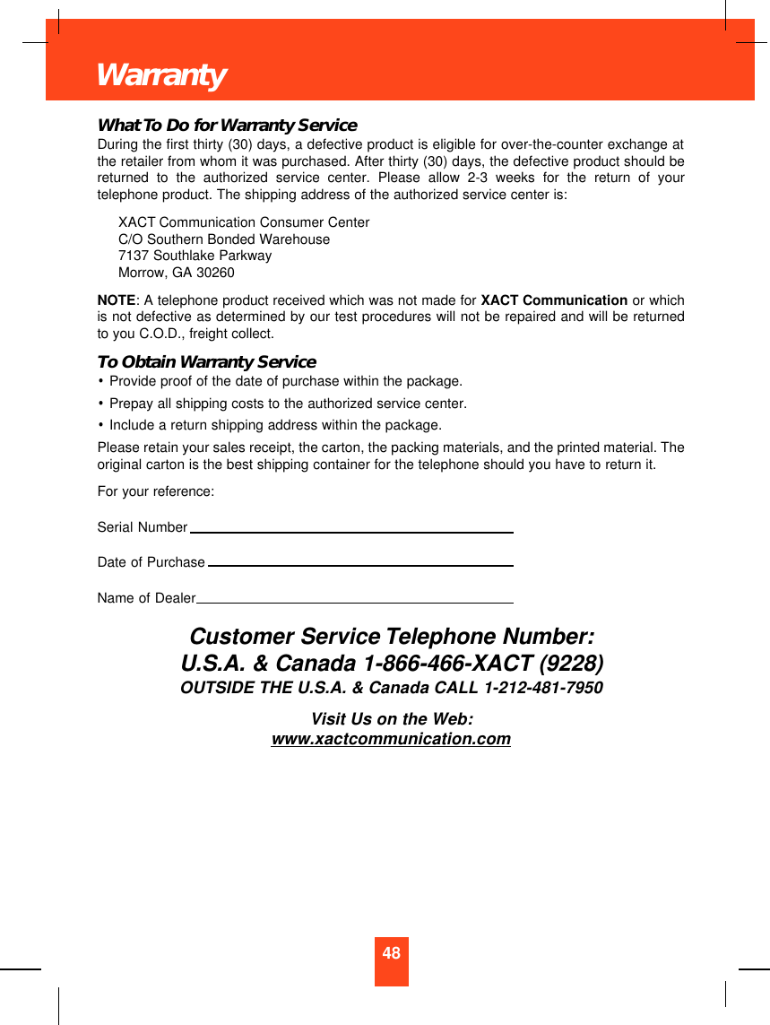 What To Do for Warranty ServiceDuring the first thirty (30) days, a defective product is eligible for over-the-counter exchange atthe retailer from whom it was purchased. After thirty (30) days, the defective product should bereturned to the authorized service center. Please allow 2-3 weeks for the return of yourtelephone product. The shipping address of the authorized service center is:XACT Communication Consumer CenterC/O Southern Bonded Warehouse7137 Southlake ParkwayMorrow, GA 30260NOTE: A telephone product received which was not made for XACT Communication or whichis not defective as determined by our test procedures will not be repaired and will be returnedto you C.O.D., freight collect.To Obtain Warranty Service•Provide proof of the date of purchase within the package.•Prepay all shipping costs to the authorized service center.•Include a return shipping address within the package.Please retain your sales receipt, the carton, the packing materials, and the printed material. Theoriginal carton is the best shipping container for the telephone should you have to return it.For your reference:Serial NumberDate of PurchaseName of DealerCustomer Service Telephone Number:U.S.A. &amp; Canada 1-866-466-XACT (9228)OUTSIDE THE U.S.A. &amp; Canada CALL 1-212-481-7950Visit Us on the Web:www.xactcommunication.com48Warranty