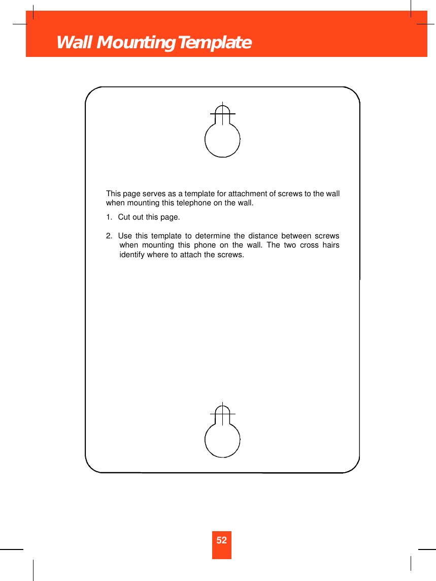 52Wall Mounting TemplateThis page serves as a template for attachment of screws to the wallwhen mounting this telephone on the wall.1. Cut out this page.2. Use this template to determine the distance between screwswhen mounting this phone on the wall. The two cross hairsidentify where to attach the screws.