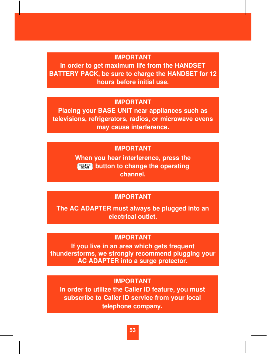 53IMPORTANTIn order to get maximum life from the HANDSETBATTERY PACK, be sure to charge the HANDSET for 12hours before initial use.IMPORTANTPlacing your BASE UNIT near appliances such astelevisions, refrigerators, radios, or microwave ovensmay cause interference.IMPORTANTWhen you hear interference, press thebutton to change the operatingchannel.DELETESCANIMPORTANTThe AC ADAPTER must always be plugged into anelectrical outlet.IMPORTANTIf you live in an area which gets frequentthunderstorms, we strongly recommend plugging yourAC ADAPTER into a surge protector.IMPORTANTIn order to utilize the Caller ID feature, you mustsubscribe to Caller ID service from your localtelephone company.