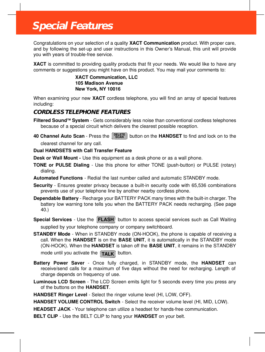 Congratulations on your selection of a quality XACT Communication product. With proper care,and by following the set-up and user instructions in this Owner’s Manual, this unit will provideyou with years of trouble-free service.XACT is committed to providing quality products that fit your needs. We would like to have anycomments or suggestions you might have on this product. You may mail your comments to:XACT Communication, LLC105 Madison AvenueNew York, NY 10016When examining your new XACT cordless telephone, you will find an array of special featuresincluding:CORDLESS TELEPHONE FEATURESFiltered SoundTM System - Gets considerably less noise than conventional cordless telephonesbecause of a special circuit which delivers the clearest possible reception.40 Channel Auto Scan - Press the  button on the HANDSET to find and lock on to theclearest channel for any call.Dual HANDSETS with Call Transfer FeatureDesk or Wall Mount - Use this equipment as a desk phone or as a wall phone.TONE or PULSE Dialing - Use this phone for either TONE (push-button) or PULSE (rotary)dialing.Automated Functions - Redial the last number called and automatic STANDBY mode.Security - Ensures greater privacy because a built-in security code with 65,536 combinationsprevents use of your telephone line by another nearby cordless phone.Dependable Battery - Recharge your BATTERY PACK many times with the built-in charger. Thebattery low warning tone tells you when the BATTERY PACK needs recharging. (See page40.)Special Services - Use the  button to access special services such as Call Waitingsupplied by your telephone company or company switchboard.STANDBY Mode - When in STANDBY mode (ON-HOOK), the phone is capable of receiving acall. When the HANDSET is on the BASE UNIT, it is automatically in the STANDBY mode(ON-HOOK). When the HANDSET is taken off the BASE UNIT, it remains in the STANDBYmode until you activate the  button.Battery Power Saver - Once fully charged, in STANDBY mode, the HANDSET canreceive/send calls for a maximum of five days without the need for recharging. Length ofcharge depends on frequency of use.Luminous LCD Screen - The LCD Screen emits light for 5 seconds every time you press anyof the buttons on the HANDSET.HANDSET Ringer Level - Select the ringer volume level (HI, LOW, OFF).HANDSET VOLUME CONTROL Switch - Select the receiver volume level (HI, MID, LOW).HEADSET JACK - Your telephone can utilize a headset for hands-free communication.BELT CLIP - Use the BELT CLIP to hang your HANDSET on your belt.TALKFLASHDELETESCANSpecial Features