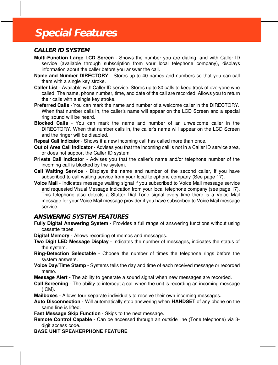 CALLER ID SYSTEMMulti-Function Large LCD Screen - Shows the number you are dialing, and with Caller IDservice (available through subscription from your local telephone company), displaysinformation about the caller before you answer the call.Name and Number DIRECTORY - Stores up to 40 names and numbers so that you can callthem with a single key stroke.Caller List - Available with Caller ID service. Stores up to 80 calls to keep track of everyone whocalled. The name, phone number, time, and date of the call are recorded. Allows you to returntheir calls with a single key stroke.Preferred Calls - You can mark the name and number of a welcome caller in the DIRECTORY.When that number calls in, the caller ’s name will appear on the LCD Screen and a specialring sound will be heard.Blocked Calls - You can mark the name and number of an unwelcome caller in theDIRECTORY. When that number calls in, the caller’s name will appear on the LCD Screenand the ringer will be disabled.Repeat Call Indicator - Shows if a new incoming call has called more than once. Out of Area Call Indicator - Advises you that the incoming call is not in a Caller ID service area,or does not support the Caller ID system.Private Call Indicator - Advises you that the caller’s name and/or telephone number of theincoming call is blocked by the system.Call Waiting Service - Displays the name and number of the second caller, if you havesubscribed to call waiting service from your local telephone company (See page 17).Voice Mail - Indicates message waiting signal if you subscribed to Voice Mail message serviceand requested Visual Message Indication from your local telephone company (see page 17).This telephone also detects a Stutter Dial Tone signal every time there is a Voice Mailmessage for your Voice Mail message provider if you have subscribed to Voice Mail messageservice.ANSWERING SYSTEM FEATURESFully Digital Answering System - Provides a full range of answering functions without usingcassette tapes.Digital Memory - Allows recording of memos and messages.Two Digit LED Message Display - Indicates the number of messages, indicates the status ofthe system.Ring-Detection Selectable - Choose the number of times the telephone rings before thesystem answers.Voice Day/Time Stamp - Systems tells the day and time of each received message or recordedmemo.Message Alert - The ability to generate a sound signal when new messages are recorded.Call Screening - The ability to intercept a call when the unit is recording an incoming message(ICM).Mailboxes - Allows four separate individuals to receive their own incoming messages.Auto Disconnection - Will automatically stop answering when HANDSET of any phone on thesame line is lifted.Fast Message Skip Function - Skips to the next message.Remote Control Capable - Can be accessed through an outside line (Tone telephone) via 3-digit access code.BASE UNIT SPEAKERPHONE FEATURESpecial Features