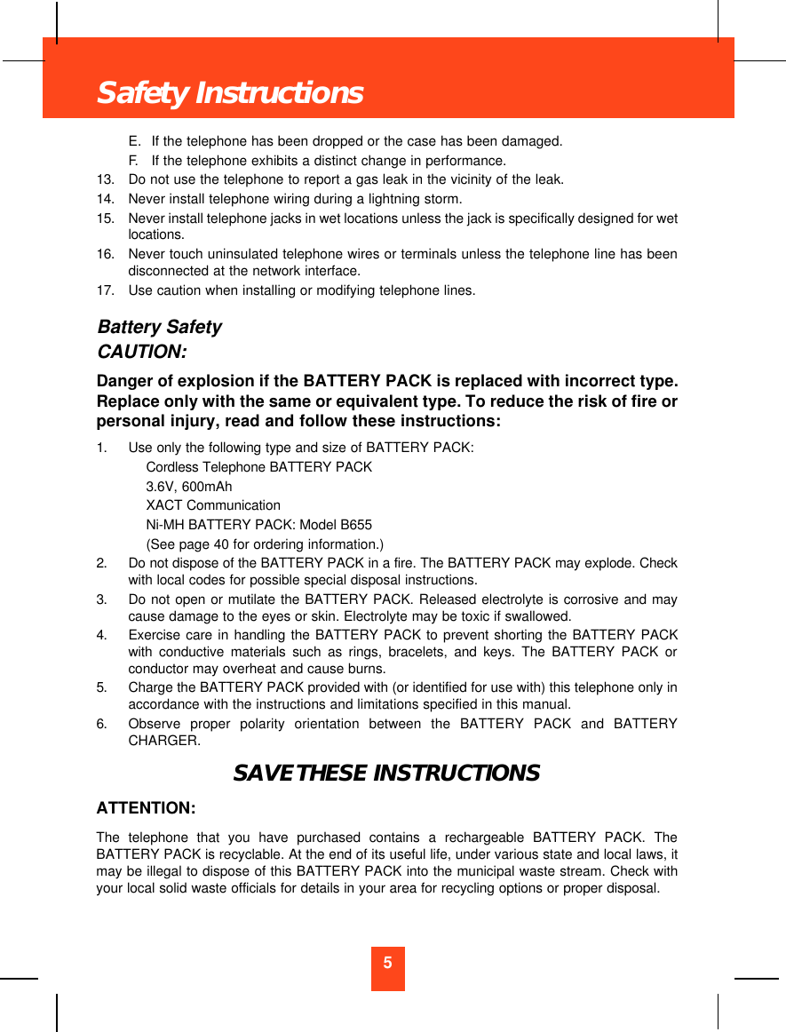 E. If the telephone has been dropped or the case has been damaged.F. If the telephone exhibits a distinct change in performance.13.  Do not use the telephone to report a gas leak in the vicinity of the leak.14.  Never install telephone wiring during a lightning storm.15.  Never install telephone jacks in wet locations unless the jack is specifically designed for wetlocations.16.  Never touch uninsulated telephone wires or terminals unless the telephone line has beendisconnected at the network interface.17.  Use caution when installing or modifying telephone lines.Battery SafetyCAUTION:Danger of explosion if the BATTERY PACK is replaced with incorrect type.Replace only with the same or equivalent type. To reduce the risk of fire orpersonal injury, read and follow these instructions:1.  Use only the following type and size of BATTERY PACK:Cordless Telephone BATTERY PACK3.6V, 600mAhXACT CommunicationNi-MH BATTERY PACK: Model B655(See page 40 for ordering information.)2.  Do not dispose of the BATTERY PACK in a fire. The BATTERY PACK may explode. Checkwith local codes for possible special disposal instructions.3.  Do not open or mutilate the BATTERY PACK. Released electrolyte is corrosive and maycause damage to the eyes or skin. Electrolyte may be toxic if swallowed.4.  Exercise care in handling the BATTERY PACK to prevent shorting the BATTERY PACKwith conductive materials such as rings, bracelets, and keys. The BATTERY PACK orconductor may overheat and cause burns.5.  Charge the BATTERY PACK provided with (or identified for use with) this telephone only inaccordance with the instructions and limitations specified in this manual.6.  Observe proper polarity orientation between the BATTERY PACK and BATTERYCHARGER.SAVE THESE INSTRUCTIONSATTENTION:The telephone that you have purchased contains a rechargeable BATTERY PACK. TheBATTERY PACK is recyclable. At the end of its useful life, under various state and local laws, itmay be illegal to dispose of this BATTERY PACK into the municipal waste stream. Check withyour local solid waste officials for details in your area for recycling options or proper disposal.5Safety Instructions