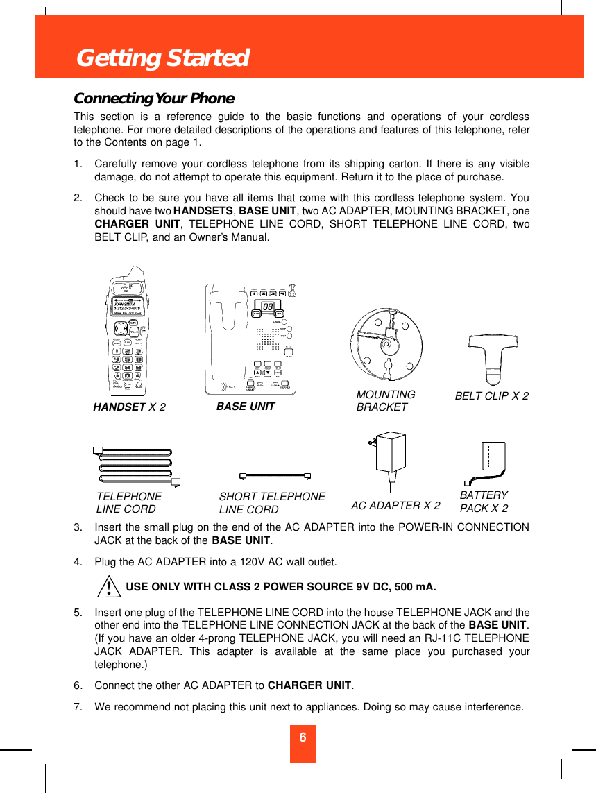 6Connecting Your PhoneThis section is a reference guide to the basic functions and operations of your cordlesstelephone. For more detailed descriptions of the operations and features of this telephone, referto the Contents on page 1.1.  Carefully remove your cordless telephone from its shipping carton. If there is any visibledamage, do not attempt to operate this equipment. Return it to the place of purchase.2.  Check to be sure you have all items that come with this cordless telephone system. Youshould have two HANDSETS, BASE UNIT, two AC ADAPTER, MOUNTING BRACKET, oneCHARGER UNIT, TELEPHONE LINE CORD, SHORT TELEPHONE LINE CORD, twoBELT CLIP, and an Owner’s Manual.3.  Insert the small plug on the end of the AC ADAPTER into the POWER-IN CONNECTIONJACK at the back of the BASE UNIT.4.  Plug the AC ADAPTER into a 120V AC wall outlet.USE ONLY WITH CLASS 2 POWER SOURCE 9V DC, 500 mA.5.  Insert one plug of the TELEPHONE LINE CORD into the house TELEPHONE JACK and theother end into the TELEPHONE LINE CONNECTION JACK at the back of the BASE UNIT.(If you have an older 4-prong TELEPHONE JACK, you will need an RJ-11C TELEPHONEJACK ADAPTER. This adapter is available at the same place you purchased yourtelephone.)6. Connect the other AC ADAPTER to CHARGER UNIT.7.  We recommend not placing this unit next to appliances. Doing so may cause interference.Getting StartedTELEPHONE LINE CORD SHORT TELEPHONE LINE CORDMOUNTINGBRACKET BELT CLIP X 2AC ADAPTER X2BATTERYPACK X 2HANDSET X 2 BASE UNIT!
