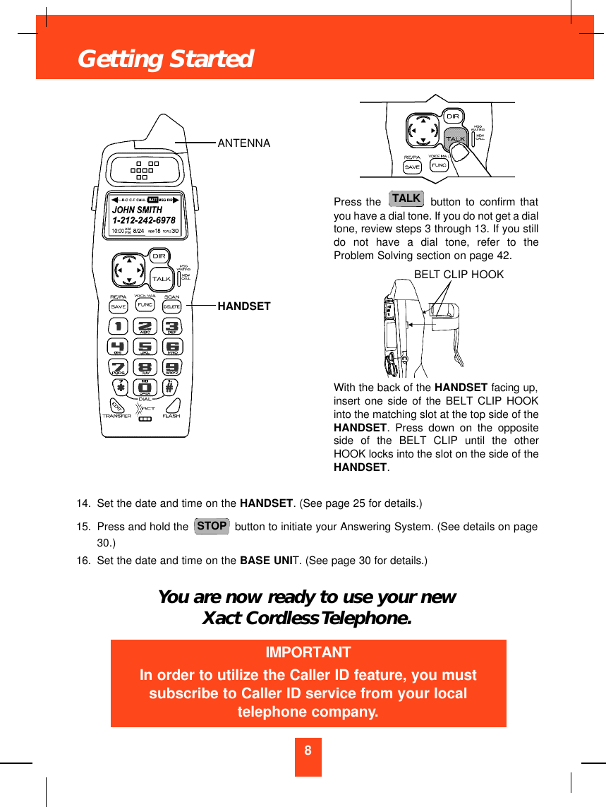 14. Set the date and time on the HANDSET. (See page 25 for details.)15. Press and hold the  button to initiate your Answering System. (See details on page30.)16. Set the date and time on the BASE UNIT. (See page 30 for details.)You are now ready to use your newXact Cordless Telephone.STOP8Getting StartedPress the  button to confirm thatyou have a dial tone. If you do not get a dialtone, review steps 3 through 13. If you stilldo not have a dial tone, refer to theProblem Solving section on page 42.With the back of the HANDSET facing up,insert one side of the BELT CLIP HOOKinto the matching slot at the top side of theHANDSET. Press down on the oppositeside of the BELT CLIP until the otherHOOK locks into the slot on the side of theHANDSET.TALKIMPORTANTIn order to utilize the Caller ID feature, you mustsubscribe to Caller ID service from your localtelephone company.ANTENNAHANDSETBELT CLIP HOOK