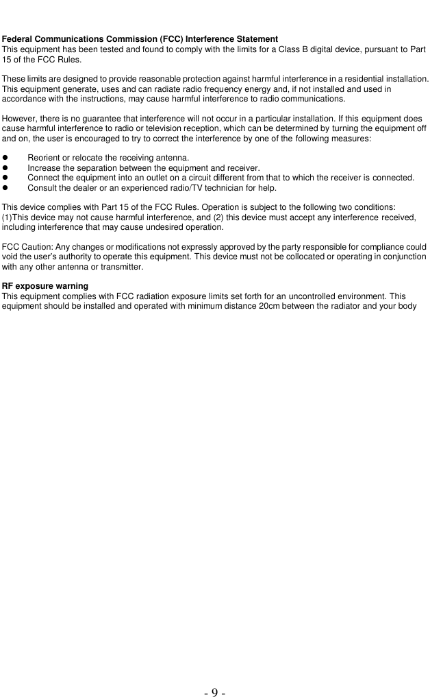  - 9 - Federal Communications Commission (FCC) Interference Statement This equipment has been tested and found to comply with the limits for a Class B digital device, pursuant to Part 15 of the FCC Rules.  These limits are designed to provide reasonable protection against harmful interference in a residential installation. This equipment generate, uses and can radiate radio frequency energy and, if not installed and used in accordance with the instructions, may cause harmful interference to radio communications.  However, there is no guarantee that interference will not occur in a particular installation. If this equipment does cause harmful interference to radio or television reception, which can be determined by turning the equipment off and on, the user is encouraged to try to correct the interference by one of the following measures:    Reorient or relocate the receiving antenna.   Increase the separation between the equipment and receiver.   Connect the equipment into an outlet on a circuit different from that to which the receiver is connected.   Consult the dealer or an experienced radio/TV technician for help.  This device complies with Part 15 of the FCC Rules. Operation is subject to the following two conditions: (1)This device may not cause harmful interference, and (2) this device must accept any interference received, including interference that may cause undesired operation.  FCC Caution: Any changes or modifications not expressly approved by the party responsible for compliance could void the user’s authority to operate this equipment. This device must not be collocated or operating in conjunction with any other antenna or transmitter.  RF exposure warning This equipment complies with FCC radiation exposure limits set forth for an uncontrolled environment. This equipment should be installed and operated with minimum distance 20cm between the radiator and your body  