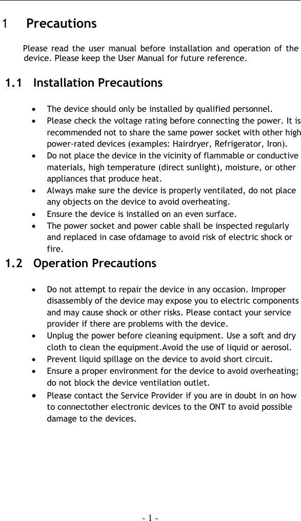    - 1 -  1   Precautions Please  read the user  manual  before installation and operation  of the device. Please keep the User Manual for future reference. 1.1 Installation Precautions   The device should only be installed by qualified personnel.  Please check the voltage rating before connecting the power. It is recommended not to share the same power socket with other high power-rated devices (examples: Hairdryer, Refrigerator, Iron).  Do not place the device in the vicinity of flammable or conductive materials, high temperature (direct sunlight), moisture, or other appliances that produce heat.  Always make sure the device is properly ventilated, do not place any objects on the device to avoid overheating.  Ensure the device is installed on an even surface.  The power socket and power cable shall be inspected regularly and replaced in case ofdamage to avoid risk of electric shock or fire. 1.2 Operation Precautions    Do not attempt to repair the device in any occasion. Improper disassembly of the device may expose you to electric components and may cause shock or other risks. Please contact your service provider if there are problems with the device.    Unplug the power before cleaning equipment. Use a soft and dry cloth to clean the equipment.Avoid the use of liquid or aerosol.  Prevent liquid spillage on the device to avoid short circuit.   Ensure a proper environment for the device to avoid overheating; do not block the device ventilation outlet.  Please contact the Service Provider if you are in doubt in on how to connectother electronic devices to the ONT to avoid possible damage to the devices.    