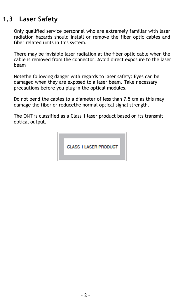    - 2 -  1.3   Laser Safety  Only qualified service personnel who are extremely familiar with laser radiation  hazards should  install or  remove the fiber  optic  cables and fiber related units in this system.  There may be invisible laser radiation at the fiber optic cable when the cable is removed from the connector. Avoid direct exposure to the laser beam  Notethe following danger with regards to laser safety: Eyes can be damaged when they are exposed to a laser beam. Take necessary precautions before you plug in the optical modules.  Do not bend the cables to a diameter of less than 7.5 cm as this may damage the fiber or reducethe normal optical signal strength.  The ONT is classified as a Class 1 laser product based on its transmit optical output.    