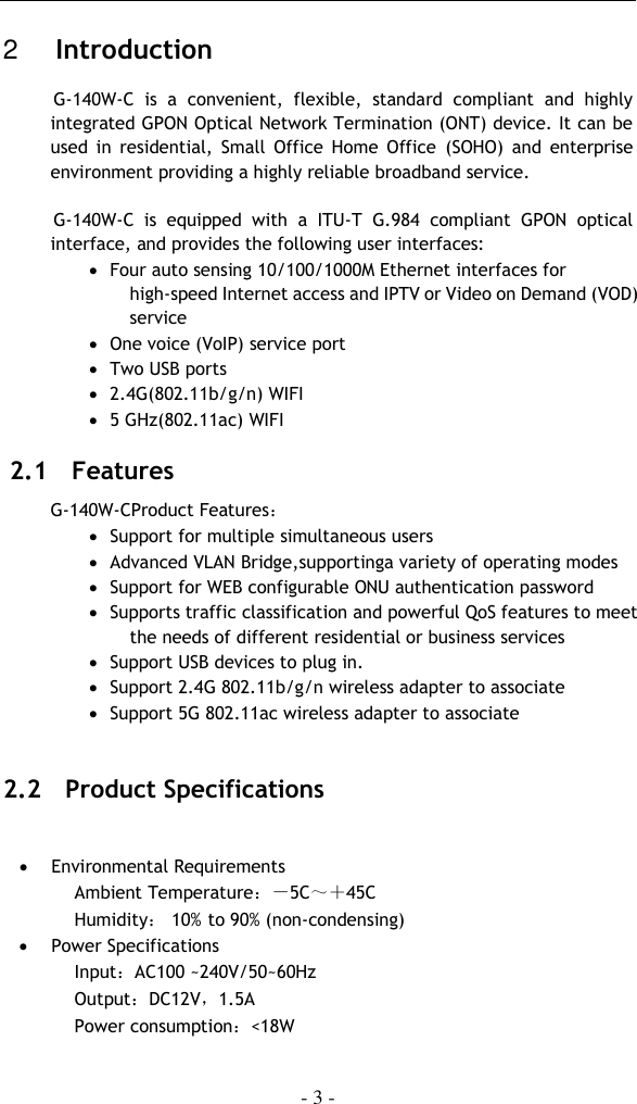    - 3 -  2   Introduction  G-140W-C  is  a  convenient,  flexible,  standard  compliant  and  highly integrated GPON Optical Network Termination (ONT) device. It can be used  in  residential,  Small  Office  Home  Office  (SOHO)  and  enterprise environment providing a highly reliable broadband service.   G-140W-C  is  equipped  with  a  ITU-T  G.984  compliant  GPON  optical interface, and provides the following user interfaces:  Four auto sensing 10/100/1000M Ethernet interfaces for high-speed Internet access and IPTV or Video on Demand (VOD) service  One voice (VoIP) service port  Two USB ports  2.4G(802.11b/g/n) WIFI  5 GHz(802.11ac) WIFI 2.1   Features G-140W-CProduct Features：  Support for multiple simultaneous users  Advanced VLAN Bridge,supportinga variety of operating modes  Support for WEB configurable ONU authentication password  Supports traffic classification and powerful QoS features to meet the needs of different residential or business services  Support USB devices to plug in.  Support 2.4G 802.11b/g/n wireless adapter to associate  Support 5G 802.11ac wireless adapter to associate  2.2   Product Specifications   Environmental Requirements Ambient Temperature：－5C～＋45C Humidity： 10%  to 90% (non-condensing)  Power Specifications Input：AC100 ~240V/50~60Hz Output：DC12V，1.5A  Power consumption：&lt;18W 