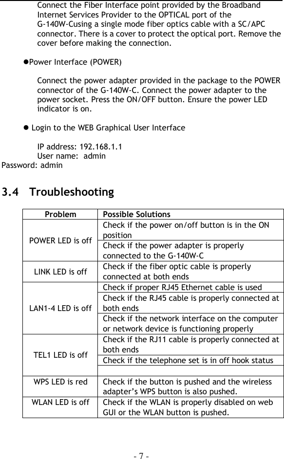  - 7 - Connect the Fiber Interface point provided by the Broadband Internet Services Provider to the OPTICAL port of the G-140W-Cusing a single mode fiber optics cable with a SC/APC connector. There is a cover to protect the optical port. Remove the cover before making the connection.  Power Interface (POWER)  Connect the power adapter provided in the package to the POWER connector of the G-140W-C. Connect the power adapter to the power socket. Press the ON/OFF button. Ensure the power LED indicator is on.   Login to the WEB Graphical User Interface  IP address: 192.168.1.1 User name:  admin Password: admin  3.4  Troubleshooting  Problem Possible Solutions POWER LED is off Check if the power on/off button is in the ON position Check if the power adapter is properly connected to the G-140W-C LINK LED is off Check if the fiber optic cable is properly connected at both ends LAN1-4 LED is off Check if proper RJ45 Ethernet cable is used Check if the RJ45 cable is properly connected at both ends Check if the network interface on the computer or network device is functioning properly TEL1 LED is off Check if the RJ11 cable is properly connected at both ends Check if the telephone set is in off hook status  WPS LED is red Check if the button is pushed and the wireless adapter’s WPS button is also pushed. WLAN LED is off Check if the WLAN is properly disabled on web GUI or the WLAN button is pushed.  