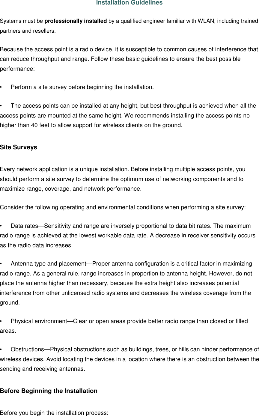  Installation Guidelines Systems must be professionally installed by a qualified engineer familiar with WLAN, including trained partners and resellers. Because the access point is a radio device, it is susceptible to common causes of interference that can reduce throughput and range. Follow these basic guidelines to ensure the best possible performance:   • Perform a site survey before beginning the installation.   • The access points can be installed at any height, but best throughput is achieved when all the access points are mounted at the same height. We recommends installing the access points no higher than 40 feet to allow support for wireless clients on the ground.   Site Surveys   Every network application is a unique installation. Before installing multiple access points, you should perform a site survey to determine the optimum use of networking components and to maximize range, coverage, and network performance.   Consider the following operating and environmental conditions when performing a site survey:   • Data rates—Sensitivity and range are inversely proportional to data bit rates. The maximum radio range is achieved at the lowest workable data rate. A decrease in receiver sensitivity occurs as the radio data increases.   • Antenna type and placement—Proper antenna configuration is a critical factor in maximizing radio range. As a general rule, range increases in proportion to antenna height. However, do not place the antenna higher than necessary, because the extra height also increases potential interference from other unlicensed radio systems and decreases the wireless coverage from the ground.   • Physical environment—Clear or open areas provide better radio range than closed or filled areas.   • Obstructions—Physical obstructions such as buildings, trees, or hills can hinder performance of wireless devices. Avoid locating the devices in a location where there is an obstruction between the sending and receiving antennas.   Before Beginning the Installation   Before you begin the installation process:   