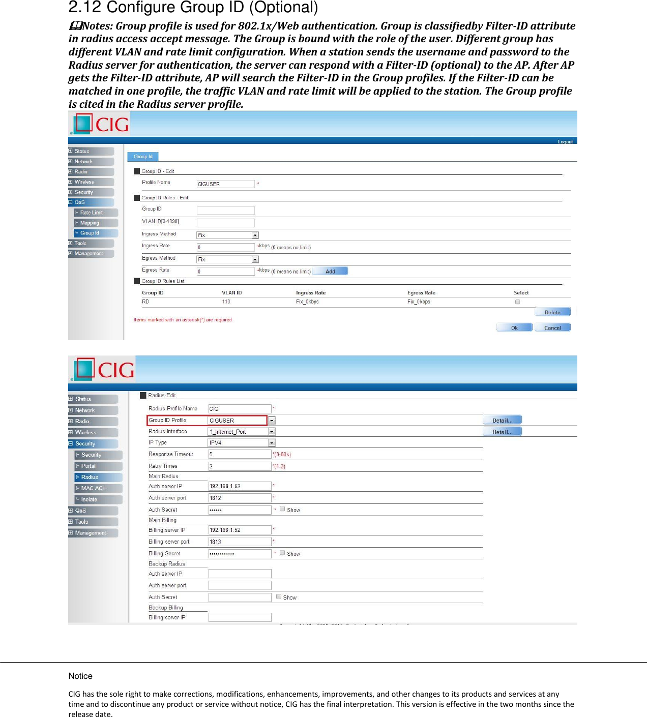 Notice CIG has the sole right to make corrections, modifications, enhancements, improvements, and other changes to its products and services at any time and to discontinue any product or service without notice, CIG has the final interpretation. This version is effective in the two months since the release date. 2.12 Configure Group ID (Optional) Notes: Group profile is used for 802.1x/Web authentication. Group is classifiedby Filter-ID attribute in radius access accept message. The Group is bound with the role of the user. Different group has different VLAN and rate limit configuration. When a station sends the username and password to the Radius server for authentication, the server can respond with a Filter-ID (optional) to the AP. After AP gets the Filter-ID attribute, AP will search the Filter-ID in the Group profiles. If the Filter-ID can be matched in one profile, the traffic VLAN and rate limit will be applied to the station. The Group profile is cited in the Radius server profile.      