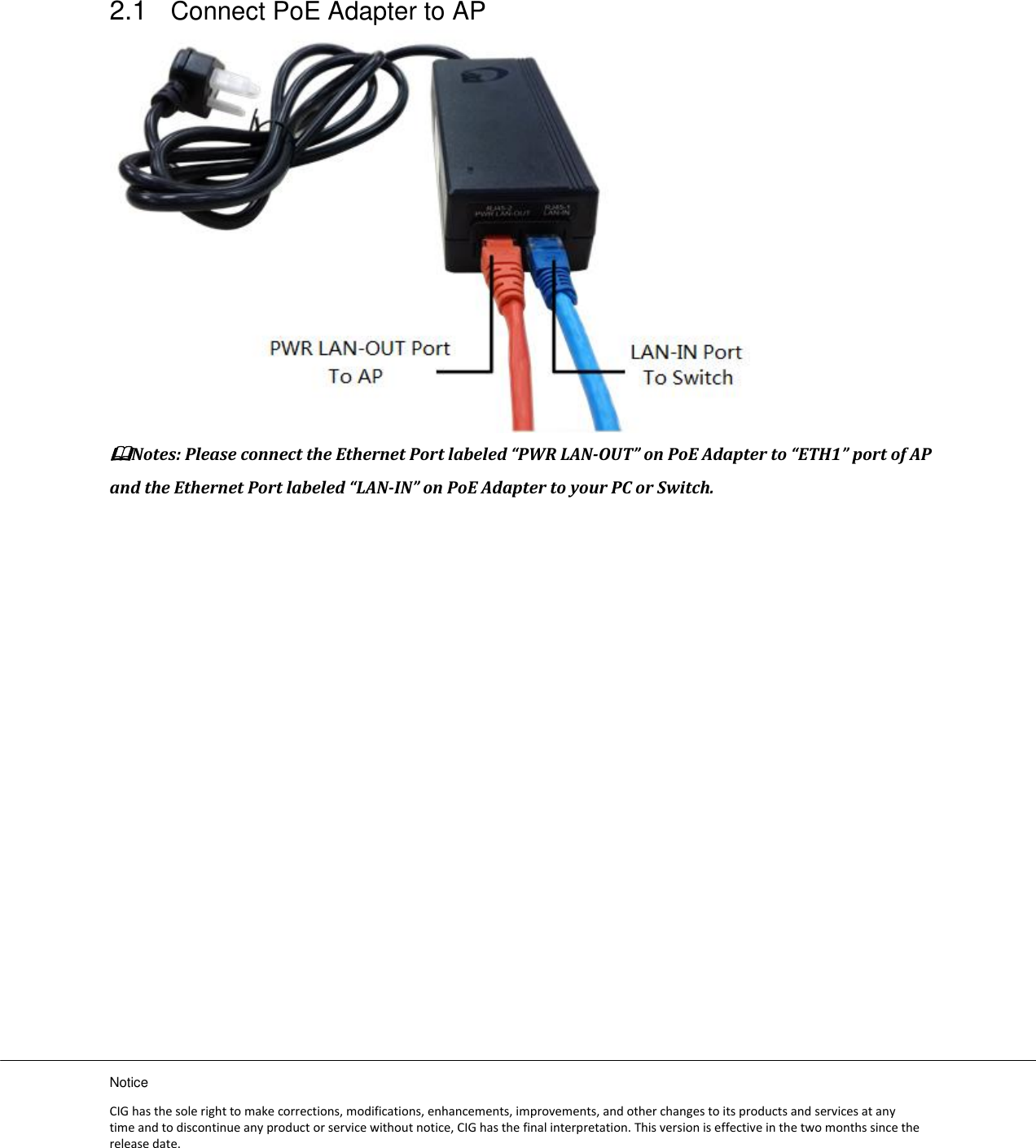 Notice CIG has the sole right to make corrections, modifications, enhancements, improvements, and other changes to its products and services at any time and to discontinue any product or service without notice, CIG has the final interpretation. This version is effective in the two months since the release date. 2.1 Connect PoE Adapter to AP  Notes: Please connect the Ethernet Port labeled “PWR LAN-OUT” on PoE Adapter to “ETH1” port of AP and the Ethernet Port labeled “LAN-IN” on PoE Adapter to your PC or Switch. 