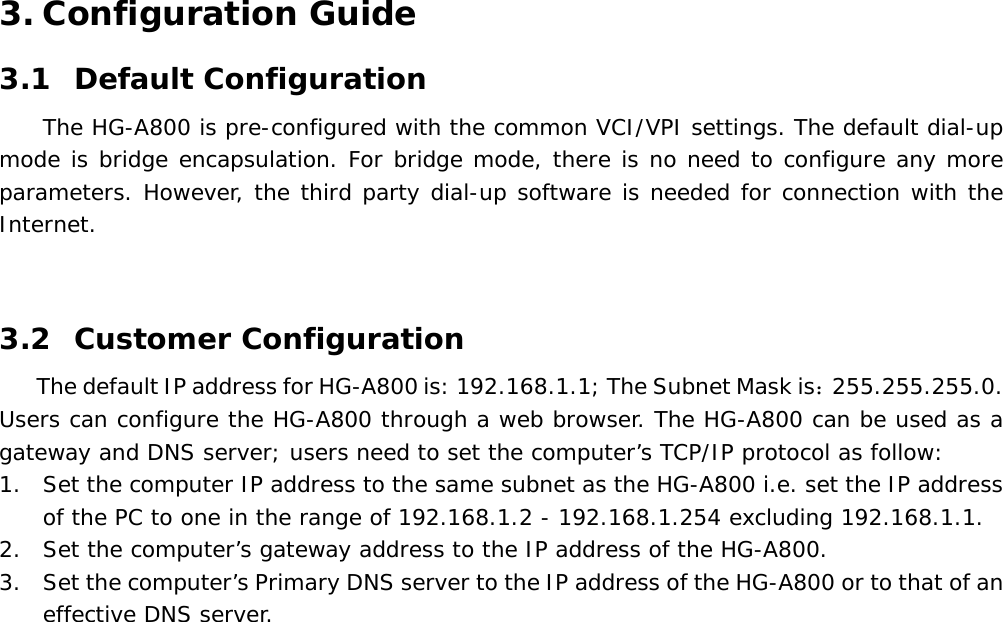 3. Configuration Guide 3.1 Default Configuration   The HG-A800 is pre-configured with the common VCI/VPI settings. The default dial-up mode is bridge encapsulation. For bridge mode, there is no need to configure any more parameters. However, the third party dial-up software is needed for connection with the Internet.   3.2 Customer Configuration The default IP address for HG-A800 is: 192.168.1.1; The Subnet Mask is：255.255.255.0. Users can configure the HG-A800 through a web browser. The HG-A800 can be used as a gateway and DNS server; users need to set the computer&rsquo;s TCP/IP protocol as follow: 1. Set the computer IP address to the same subnet as the HG-A800 i.e. set the IP address of the PC to one in the range of 192.168.1.2 - 192.168.1.254 excluding 192.168.1.1. 2. Set the computer&rsquo;s gateway address to the IP address of the HG-A800. 3. Set the computer&rsquo;s Primary DNS server to the IP address of the HG-A800 or to that of an effective DNS server.  