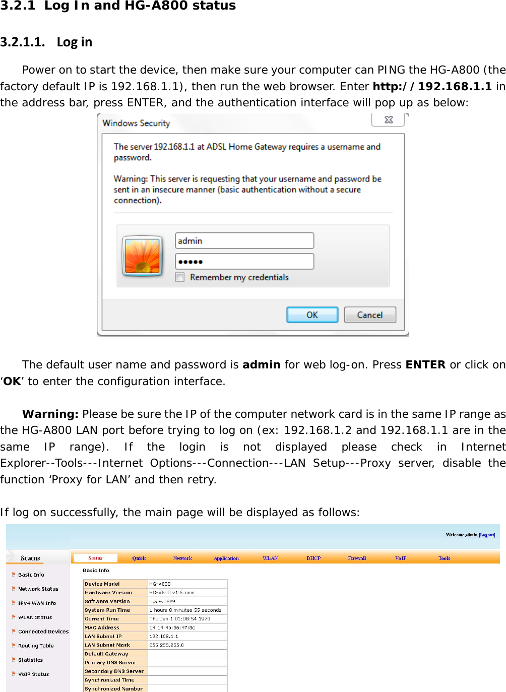 3.2.1 Log In and HG-A800 status 3.2.1.1. LoginPower on to start the device, then make sure your computer can PING the HG-A800 (the factory default IP is 192.168.1.1), then run the web browser. Enter http://192.168.1.1 in the address bar, press ENTER, and the authentication interface will pop up as below:   The default user name and password is admin for web log-on. Press ENTER or click on &lsquo;OK&rsquo; to enter the configuration interface.   Warning: Please be sure the IP of the computer network card is in the same IP range as the HG-A800 LAN port before trying to log on (ex: 192.168.1.2 and 192.168.1.1 are in the same IP range). If the login is not displayed please check in Internet Explorer--Tools---Internet Options---Connection---LAN Setup---Proxy server, disable the function &lsquo;Proxy for LAN&rsquo; and then retry.  If log on successfully, the main page will be displayed as follows:  
