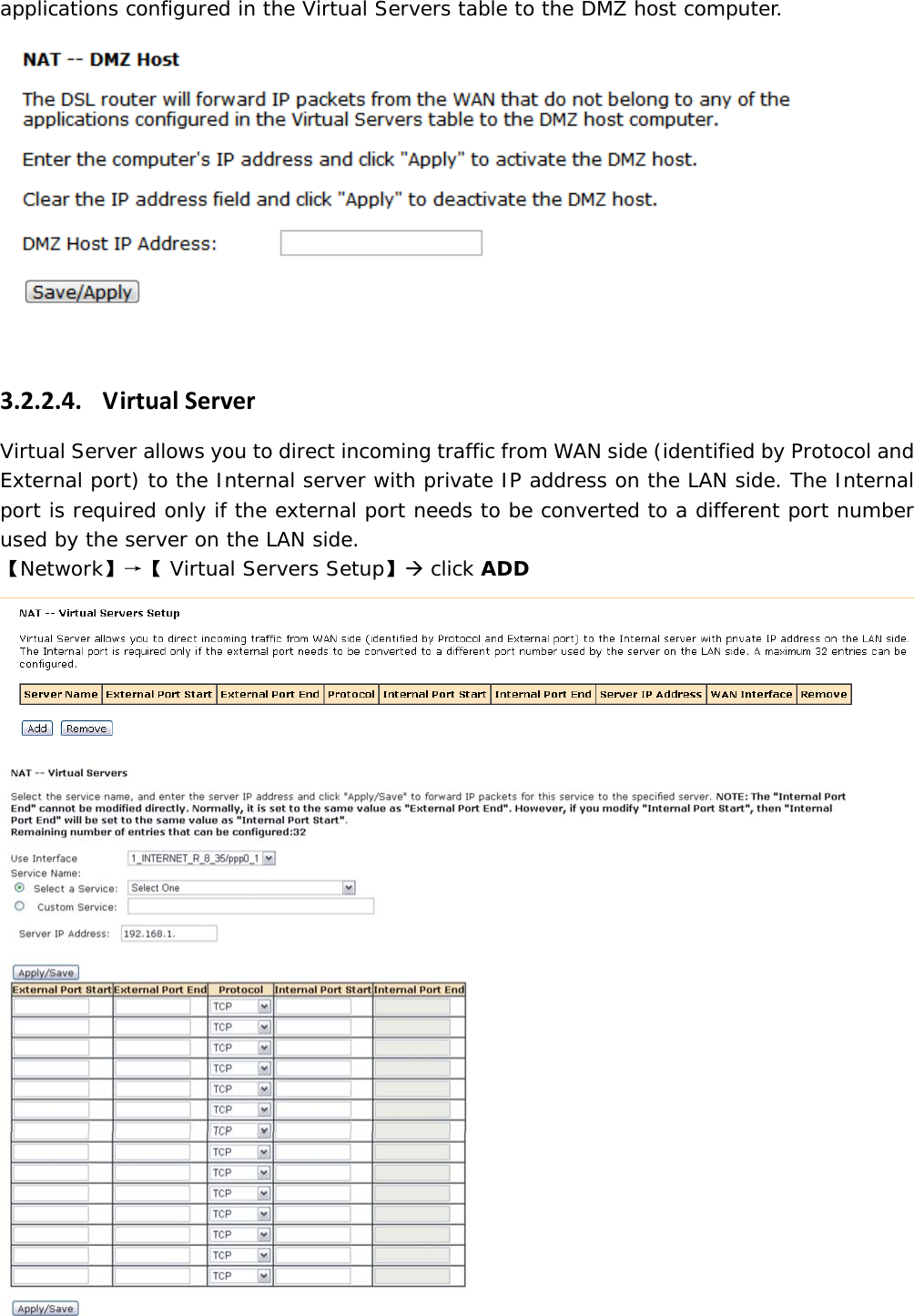 applications configured in the Virtual Servers table to the DMZ host computer. 3.2.2.4. VirtualServerVirtual Server allows you to direct incoming traffic from WAN side (identified by Protocol and External port) to the Internal server with private IP address on the LAN side. The Internal port is required only if the external port needs to be converted to a different port number used by the server on the LAN side.  【Network】&rarr;【 Virtual Servers Setup】&AElig; click ADD   