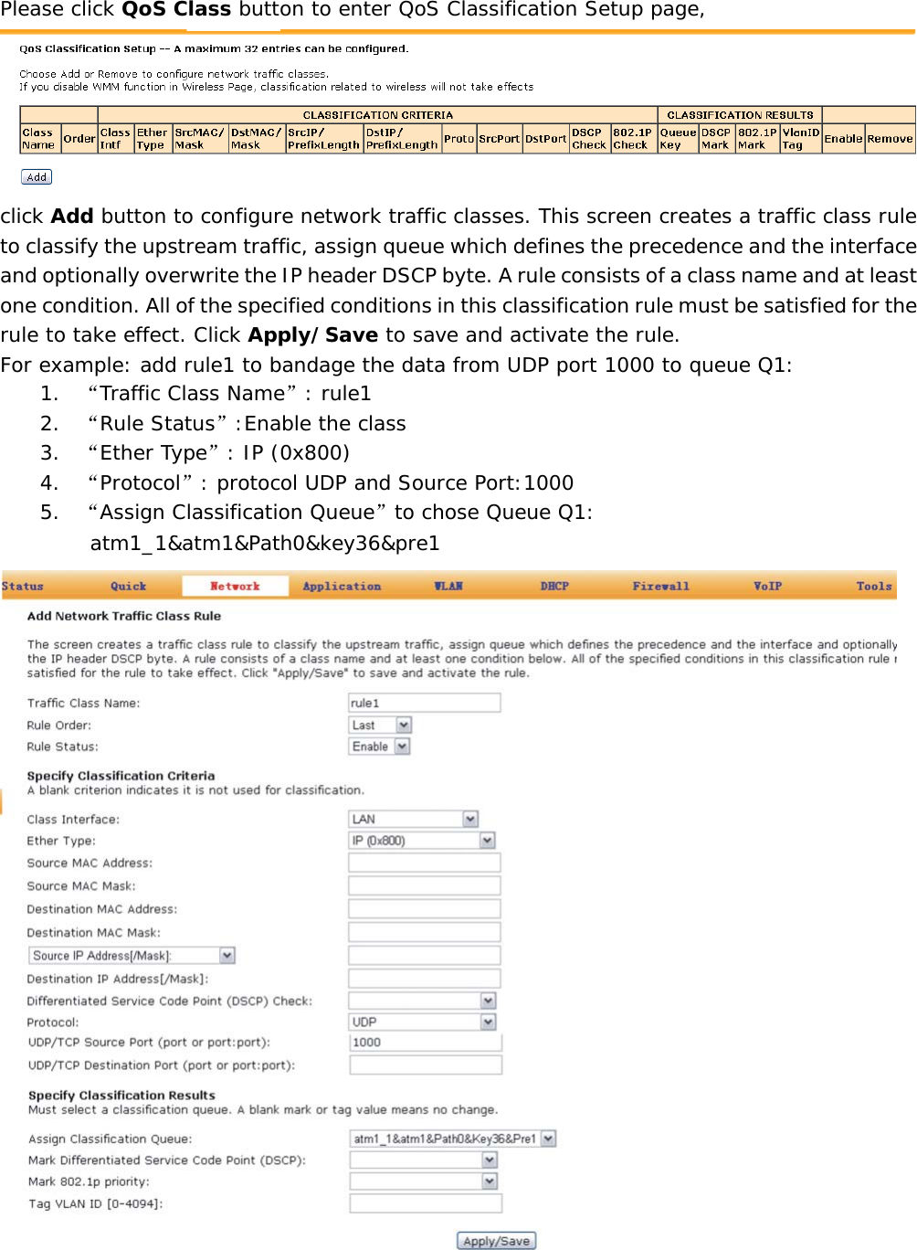Please click QoS Class button to enter QoS Classification Setup page,  click Add button to configure network traffic classes. This screen creates a traffic class rule to classify the upstream traffic, assign queue which defines the precedence and the interface and optionally overwrite the IP header DSCP byte. A rule consists of a class name and at least one condition. All of the specified conditions in this classification rule must be satisfied for the rule to take effect. Click Apply/Save to save and activate the rule. For example: add rule1 to bandage the data from UDP port 1000 to queue Q1: 1. &ldquo;Traffic Class Name&rdquo;: rule1 2. &ldquo;Rule Status&rdquo;:Enable the class 3. &ldquo;Ether Type&rdquo;: IP (0x800) 4. &ldquo;Protocol&rdquo;: protocol UDP and Source Port:1000 5. &ldquo;Assign Classification Queue&rdquo;to chose Queue Q1:  atm1_1&amp;atm1&amp;Path0&amp;key36&amp;pre1  