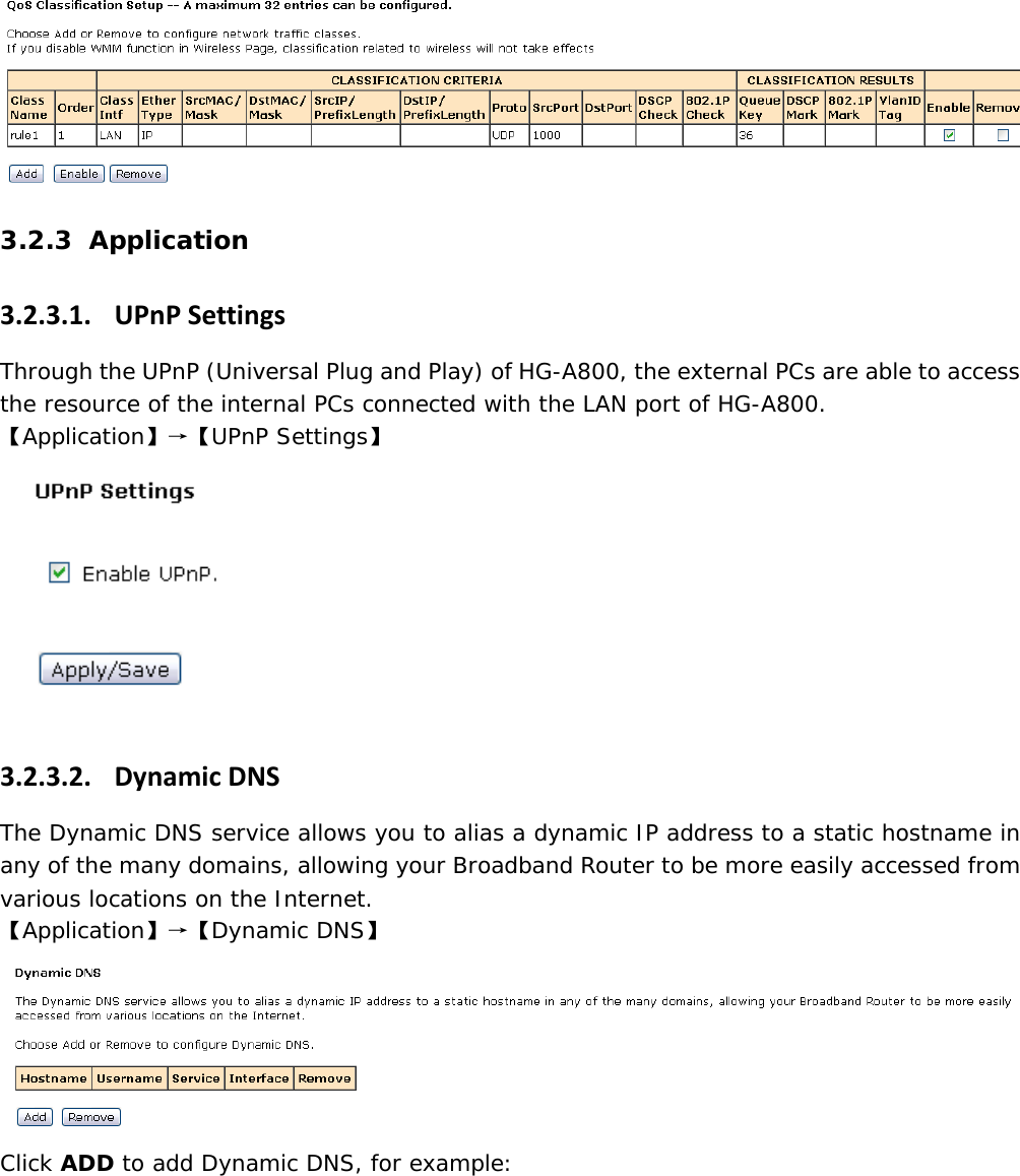   3.2.3 Application 3.2.3.1. UPnPSettingsThrough the UPnP (Universal Plug and Play) of HG-A800, the external PCs are able to access the resource of the internal PCs connected with the LAN port of HG-A800. 【Application】&rarr;【UPnP Settings】 3.2.3.2. DynamicDNSThe Dynamic DNS service allows you to alias a dynamic IP address to a static hostname in any of the many domains, allowing your Broadband Router to be more easily accessed from various locations on the Internet. 【Application】&rarr;【Dynamic DNS】  Click ADD to add Dynamic DNS, for example: 