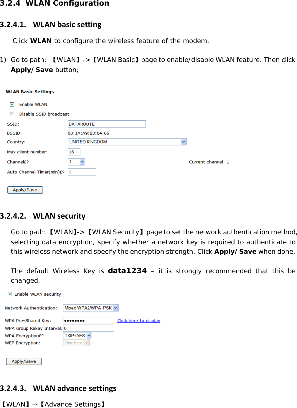 3.2.4 WLAN Configuration 3.2.4.1. WLANbasicsettingClick WLAN to configure the wireless feature of the modem.  1) Go to path:  【WLAN】->【WLAN Basic】page to enable/disable WLAN feature. Then click Apply/Save button;   3.2.4.2. WLANsecurityGo to path: 【WLAN】-> 【WLAN Security】  page to set the network authentication method, selecting data encryption, specify whether a network key is required to authenticate to this wireless network and specify the encryption strength. Click Apply/Save when done.  The default Wireless Key is data1234 &ndash; it is strongly recommended that this be changed.  3.2.4.3. WLANadvancesettings【WLAN】&rarr;【Advance Settings】 