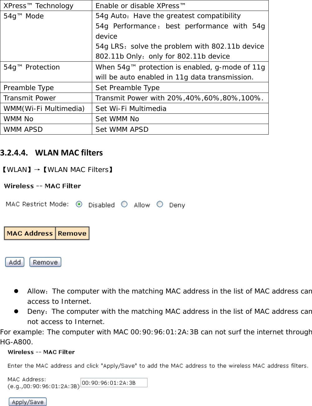 XPress&trade; Technology  Enable or disable XPress&trade;  54g&trade; Mode  54g Auto：Have the greatest compatibility  54g Performance：best performance with 54g device  54g LRS：solve the problem with 802.11b device 802.11b Only：only for 802.11b device 54g&trade; Protection  When 54g&trade; protection is enabled, g-mode of 11g will be auto enabled in 11g data transmission. Preamble Type  Set Preamble Type Transmit Power  Transmit Power with 20%,40%,60%,80%,100%. WMM(Wi-Fi Multimedia)  Set Wi-Fi Multimedia WMM No   Set WMM No  WMM APSD  Set WMM APSD 3.2.4.4. WLANMACfilters【WLAN】&rarr;【WLAN MAC Filters】  z Allow：The computer with the matching MAC address in the list of MAC address can access to Internet. z Deny：The computer with the matching MAC address in the list of MAC address can not access to Internet. For example: The computer with MAC 00:90:96:01:2A:3B can not surf the internet through HG-A800.  