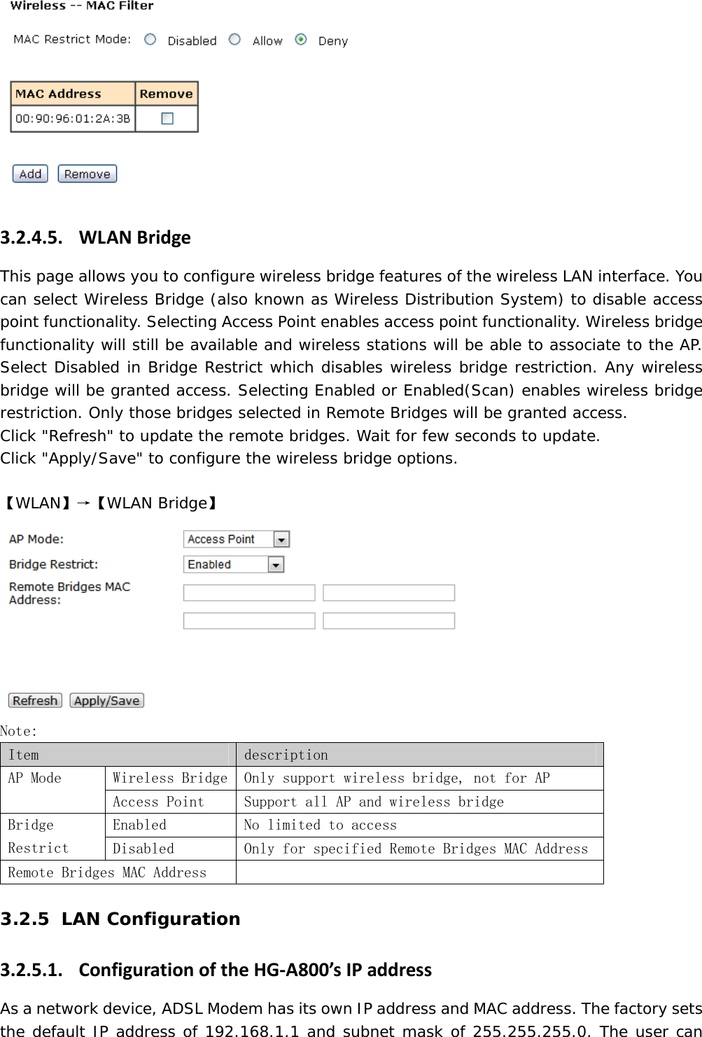  3.2.4.5. WLANBridgeThis page allows you to configure wireless bridge features of the wireless LAN interface. You can select Wireless Bridge (also known as Wireless Distribution System) to disable access point functionality. Selecting Access Point enables access point functionality. Wireless bridge functionality will still be available and wireless stations will be able to associate to the AP. Select Disabled in Bridge Restrict which disables wireless bridge restriction. Any wireless bridge will be granted access. Selecting Enabled or Enabled(Scan) enables wireless bridge restriction. Only those bridges selected in Remote Bridges will be granted access. Click "Refresh" to update the remote bridges. Wait for few seconds to update. Click "Apply/Save" to configure the wireless bridge options.  【WLAN】&rarr;【WLAN Bridge】  Note:  Item  description  Wireless Bridge  Only support wireless bridge, not for AP AP Mode Access Point  Support all AP and wireless bridge Enabled  No limited to access Bridge Restrict  Disabled  Only for specified Remote Bridges MAC Address Remote Bridges MAC Address    3.2.5 LAN Configuration 3.2.5.1. ConfigurationoftheHG‐A800&rsquo;sIPaddressAs a network device, ADSL Modem has its own IP address and MAC address. The factory sets the default IP address of 192.168.1.1 and subnet mask of 255.255.255.0. The user can 