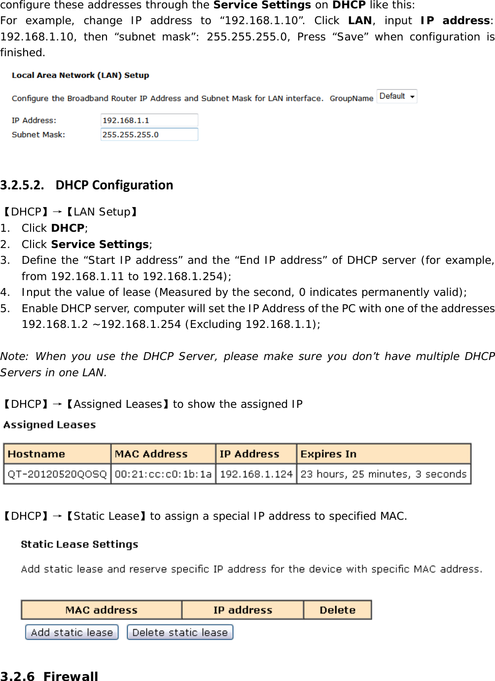 configure these addresses through the Service Settings on DHCP like this: For example, change IP address to &ldquo;192.168.1.10&rdquo;. Click LAN, input IP address: 192.168.1.10, then &ldquo;subnet mask&rdquo;: 255.255.255.0, Press &ldquo;Save&rdquo; when configuration is finished.  3.2.5.2. DHCPConfiguration【DHCP】&rarr;【LAN Setup】 1. Click DHCP; 2. Click Service Settings; 3. Define the &ldquo;Start IP address&rdquo; and the &ldquo;End IP address&rdquo; of DHCP server (for example, from 192.168.1.11 to 192.168.1.254); 4. Input the value of lease (Measured by the second, 0 indicates permanently valid); 5. Enable DHCP server, computer will set the IP Address of the PC with one of the addresses 192.168.1.2 ~192.168.1.254 (Excluding 192.168.1.1);  Note: When you use the DHCP Server, please make sure you don&rsquo;t have multiple DHCP Servers in one LAN. 【DHCP】&rarr;【Assigned Leases】to show the assigned IP 【DHCP】&rarr;【Static Lease】to assign a special IP address to specified MAC. 3.2.6 Firewall 