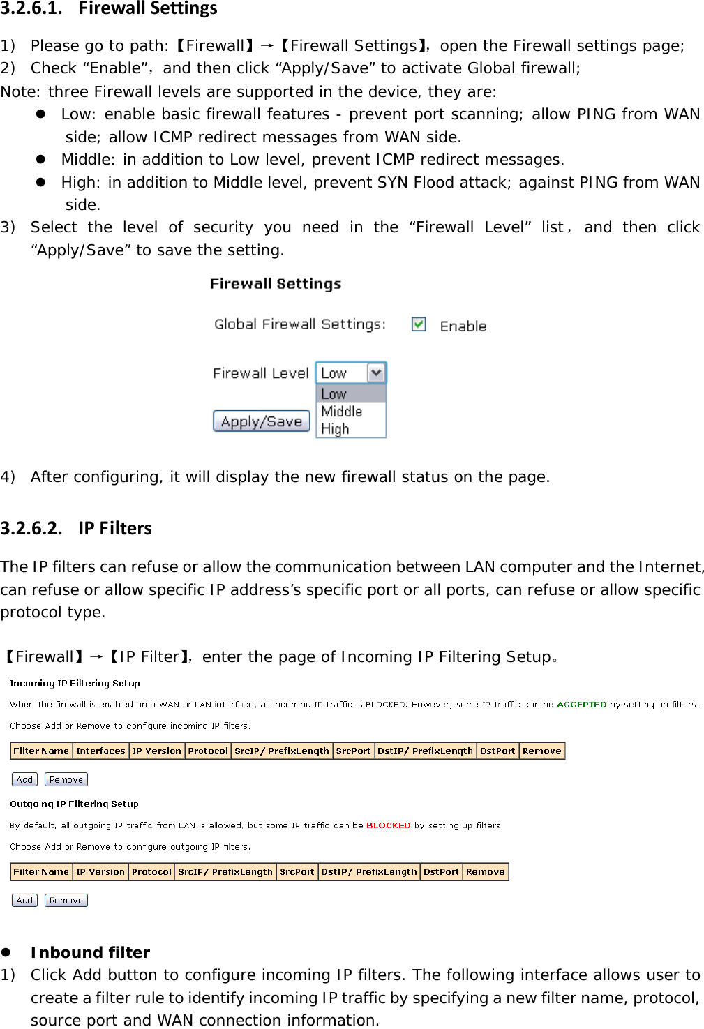 3.2.6.1. FirewallSettings1) Please go to path:【Firewall】&rarr;【Firewall Settings】，open the Firewall settings page; 2) Check &ldquo;Enable&rdquo;，and then click &ldquo;Apply/Save&rdquo; to activate Global firewall; Note: three Firewall levels are supported in the device, they are: z Low: enable basic firewall features - prevent port scanning; allow PING from WAN side; allow ICMP redirect messages from WAN side. z Middle: in addition to Low level, prevent ICMP redirect messages. z High: in addition to Middle level, prevent SYN Flood attack; against PING from WAN side. 3) Select the level of security you need in the &ldquo;Firewall Level&rdquo; list，and then click &ldquo;Apply/Save&rdquo; to save the setting.   4) After configuring, it will display the new firewall status on the page. 3.2.6.2. IPFiltersThe IP filters can refuse or allow the communication between LAN computer and the Internet, can refuse or allow specific IP address&rsquo;s specific port or all ports, can refuse or allow specific protocol type.  【Firewall】&rarr;【IP Filter】，enter the page of Incoming IP Filtering Setup。   z Inbound filter 1) Click Add button to configure incoming IP filters. The following interface allows user to create a filter rule to identify incoming IP traffic by specifying a new filter name, protocol, source port and WAN connection information. 