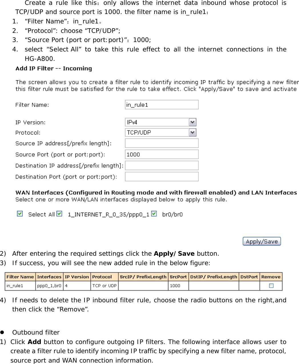 Create a rule like this：only allows the internet data inbound whose protocol is TCP/UDP and source port is 1000. the filter name is in_rule1： 1. &ldquo;Filter Name&rdquo;：in_rule1。 2. &ldquo;Protocol&rdquo;: choose &ldquo;TCP/UDP&rdquo;; 3. &ldquo;Source Port (port or port:port)&rdquo;：1000; 4. select &ldquo;Select All&rdquo; to take this rule effect to all the internet connections in the HG-A800.  2) After entering the required settings click the Apply/Save button. 3) If success, you will see the new added rule in the below figure:   4) If needs to delete the IP inbound filter rule, choose the radio buttons on the right,and then click the &ldquo;Remove&rdquo;.  z Outbound filter    1) Click Add button to configure outgoing IP filters. The following interface allows user to create a filter rule to identify incoming IP traffic by specifying a new filter name, protocol, source port and WAN connection information. 