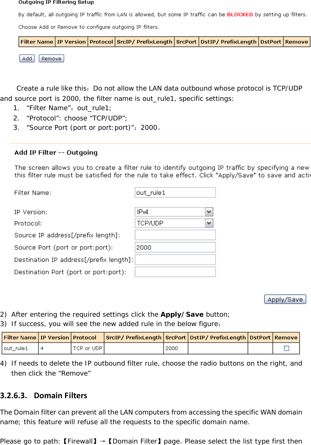   Create a rule like this：Do not allow the LAN data outbound whose protocol is TCP/UDP and source port is 2000, the filter name is out_rule1, specific settings:  1. &ldquo;Filter Name&rdquo;：out_rule1; 2. &ldquo;Protocol&rdquo;: choose &ldquo;TCP/UDP&rdquo;; 3. &ldquo;Source Port (port or port:port)&rdquo;：2000。   2) After entering the required settings click the Apply/Save button; 3) If success, you will see the new added rule in the below figure：  4) If needs to delete the IP outbound filter rule, choose the radio buttons on the right, and then click the &ldquo;Remove&rdquo; 3.2.6.3. DomainFiltersThe Domain filter can prevent all the LAN computers from accessing the specific WAN domain name; this feature will refuse all the requests to the specific domain name.  Please go to path:【Firewall】&rarr;【Domain Filter】page. Please select the list type first then 