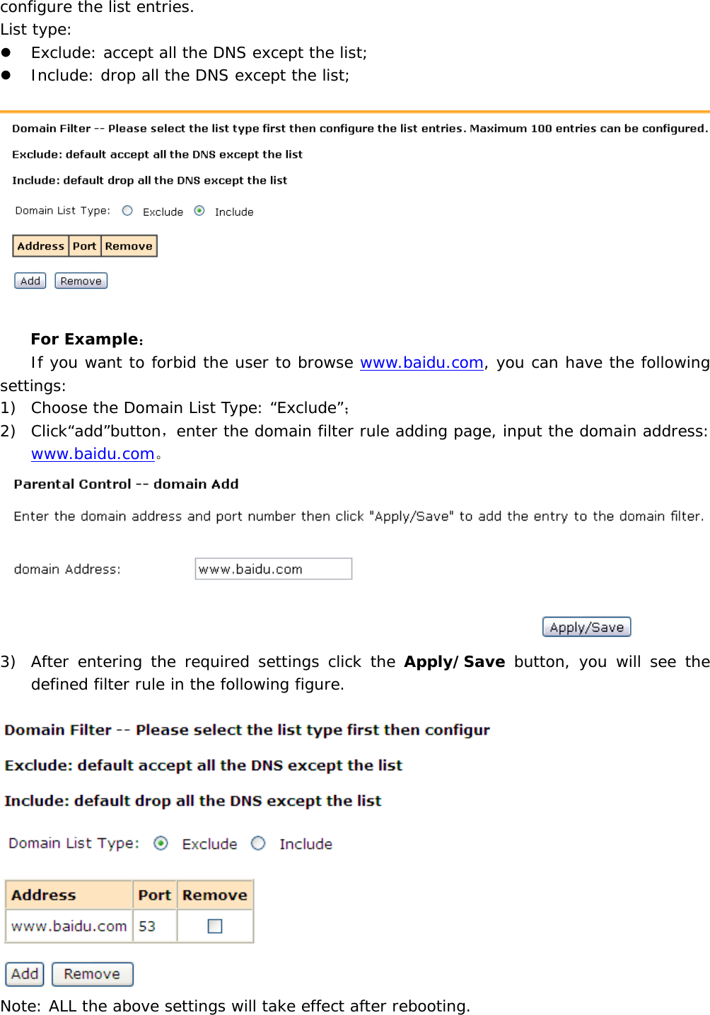 configure the list entries.  List type: z Exclude: accept all the DNS except the list; z Include: drop all the DNS except the list;    For Example： If you want to forbid the user to browse www.baidu.com, you can have the following settings:   1) Choose the Domain List Type: &ldquo;Exclude&rdquo;； 2) Click&ldquo;add&rdquo;button，enter the domain filter rule adding page, input the domain address: www.baidu.com。  3) After entering the required settings click the Apply/Save button, you will see the defined filter rule in the following figure.   Note: ALL the above settings will take effect after rebooting. 