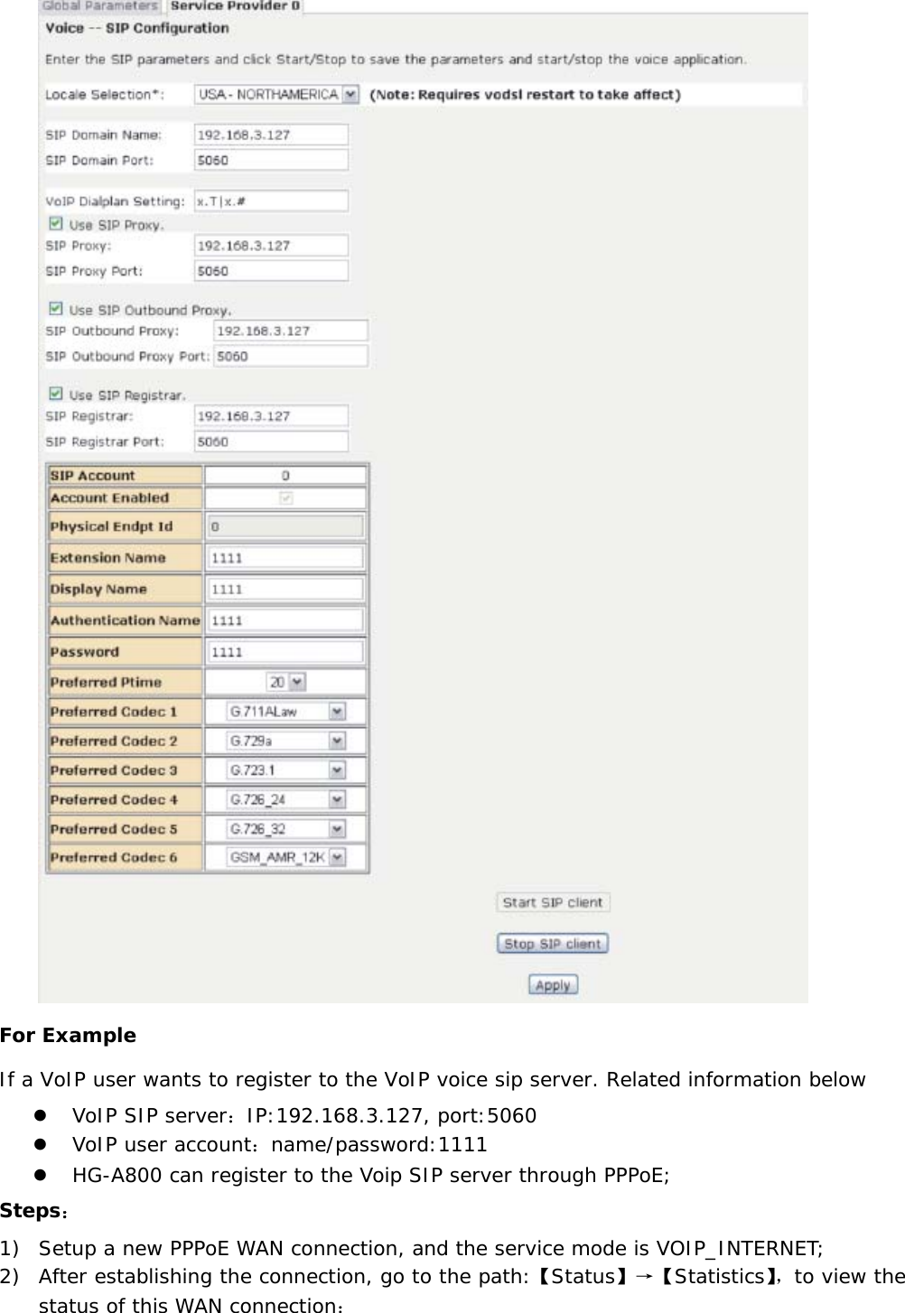  For Example If a VoIP user wants to register to the VoIP voice sip server. Related information below z VoIP SIP server：IP:192.168.3.127, port:5060 z VoIP user account：name/password:1111 z HG-A800 can register to the Voip SIP server through PPPoE; Steps： 1) Setup a new PPPoE WAN connection, and the service mode is VOIP_INTERNET;  2) After establishing the connection, go to the path:【Status】&rarr;【Statistics】，to view the status of this WAN connection： 