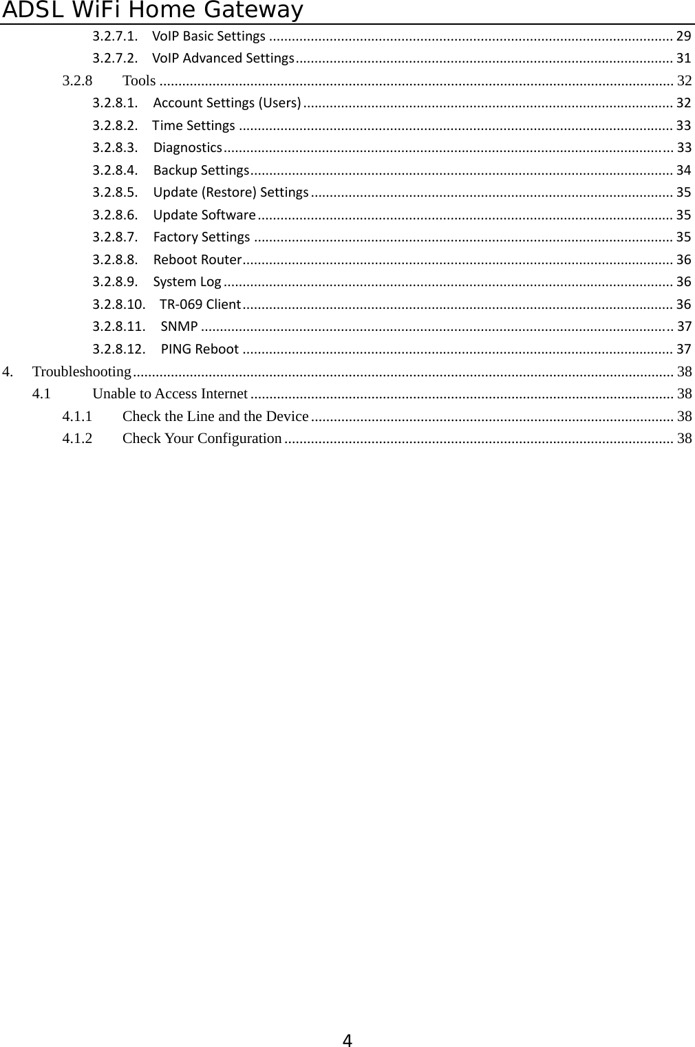 ADSL WiFi Home Gateway 43.2.7.1.VoIPBasicSettings ........................................................................................................... 293.2.7.2.VoIPAdvancedSettings.................................................................................................... 313.2.8Tools ........................................................................................................................................ 323.2.8.1.AccountSettings(Users) .................................................................................................. 323.2.8.2.TimeSettings ................................................................................................................... 333.2.8.3.Diagnostics....................................................................................................................... 333.2.8.4.BackupSettings................................................................................................................ 343.2.8.5.Update(Restore)Settings ................................................................................................ 353.2.8.6.UpdateSoftware.............................................................................................................. 353.2.8.7.FactorySettings ............................................................................................................... 353.2.8.8.RebootRouter.................................................................................................................. 363.2.8.9.SystemLog ....................................................................................................................... 363.2.8.10.TR‐069Client.................................................................................................................. 363.2.8.11.SNMP ............................................................................................................................. 373.2.8.12.PINGReboot .................................................................................................................. 374.Troubleshooting............................................................................................................................................... 384.1Unable to Access Internet................................................................................................................ 384.1.1Check the Line and the Device................................................................................................ 384.1.2Check Your Configuration....................................................................................................... 38