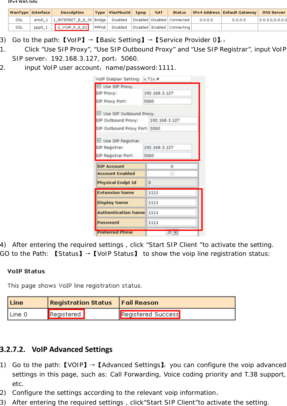  3) Go to the path:【VoIP】&rarr;【Basic Setting】&rarr;【Service Provider 0】，： 1. Click &ldquo;Use SIP Proxy&rdquo;, &ldquo;Use SIP Outbound Proxy&rdquo; and &ldquo;Use SIP Registrar&rdquo;, input VoIP SIP server：192.168.3.127, port：5060. 2. input VoIP user account：name/password:1111.  4) After entering the required settings , click &ldquo;Start SIP Client &rdquo;to activate the setting. GO to the Path: 【Status】&rarr;【VoIP Status】 to show the voip line registration status:  3.2.7.2. VoIPAdvancedSettings1) Go to the path:【VOIP】&rarr;【Advanced Settings】，you can configure the voip advanced settings in this page, such as: Call Forwarding, Voice coding priority and T.38 support, etc.  2) Configure the settings according to the relevant voip information。 3) After entering the required settings , click&ldquo;Start SIP Client&rdquo;to activate the setting. 