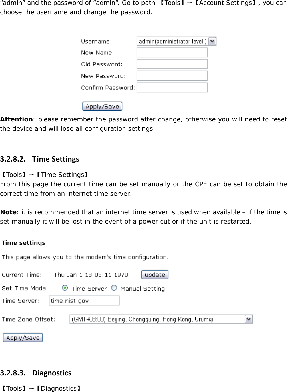 &ldquo;admin&rdquo; and the password of &ldquo;admin&rdquo;. Go to path 【Tools】&rarr;【Account Settings】, you can choose the username and change the password.  Attention: please remember the password after change, otherwise you will need to reset the device and will lose all configuration settings.  3.2.8.2. TimeSettings【Tools】&rarr;【Time Settings】  From this page the current time can be set manually or the CPE can be set to obtain the correct time from an internet time server.  Note: it is recommended that an internet time server is used when available &ndash; if the time is set manually it will be lost in the event of a power cut or if the unit is restarted.    3.2.8.3. Diagnostics【Tools】&rarr;【Diagnostics】 