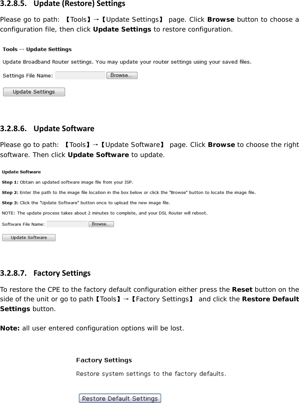 3.2.8.5. Update(Restore)SettingsPlease go to path: 【Tools】&rarr;【Update Settings】 page. Click Browse button to choose a configuration file, then click Update Settings to restore configuration.  3.2.8.6. UpdateSoftwarePlease go to path: 【Tools】&rarr;【Update Software】 page. Click Browse to choose the right software. Then click Update Software to update.  3.2.8.7. FactorySettingsTo restore the CPE to the factory default configuration either press the Reset button on the side of the unit or go to path【Tools】&rarr;【Factory Settings】 and click the Restore Default Settings button.  Note: all user entered configuration options will be lost.    