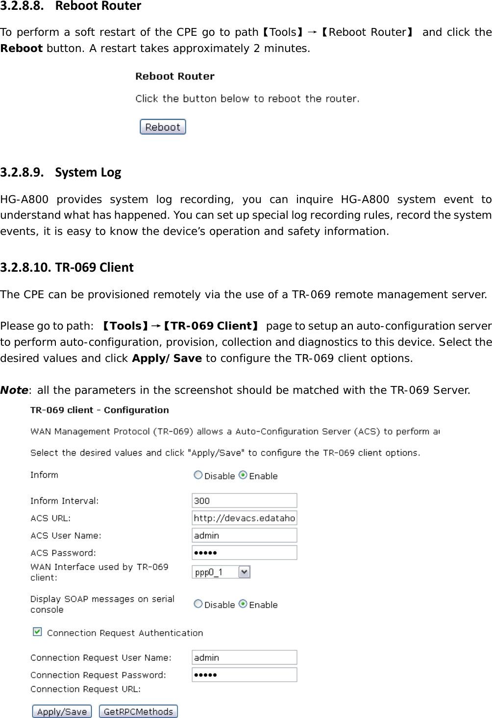 3.2.8.8. RebootRouterTo perform a soft restart of the CPE go to path【Tools】&rarr;【Reboot Router】 and click the Reboot button. A restart takes approximately 2 minutes.  3.2.8.9. SystemLogHG-A800 provides system log recording, you can inquire HG-A800 system event to understand what has happened. You can set up special log recording rules, record the system events, it is easy to know the device&rsquo;s operation and safety information. 3.2.8.10. TR‐069ClientThe CPE can be provisioned remotely via the use of a TR-069 remote management server.  Please go to path: 【Tools】&rarr;【 TR-069 Client】  page to setup an auto-configuration server to perform auto-configuration, provision, collection and diagnostics to this device. Select the desired values and click Apply/Save to configure the TR-069 client options.  Note: all the parameters in the screenshot should be matched with the TR-069 Server.  