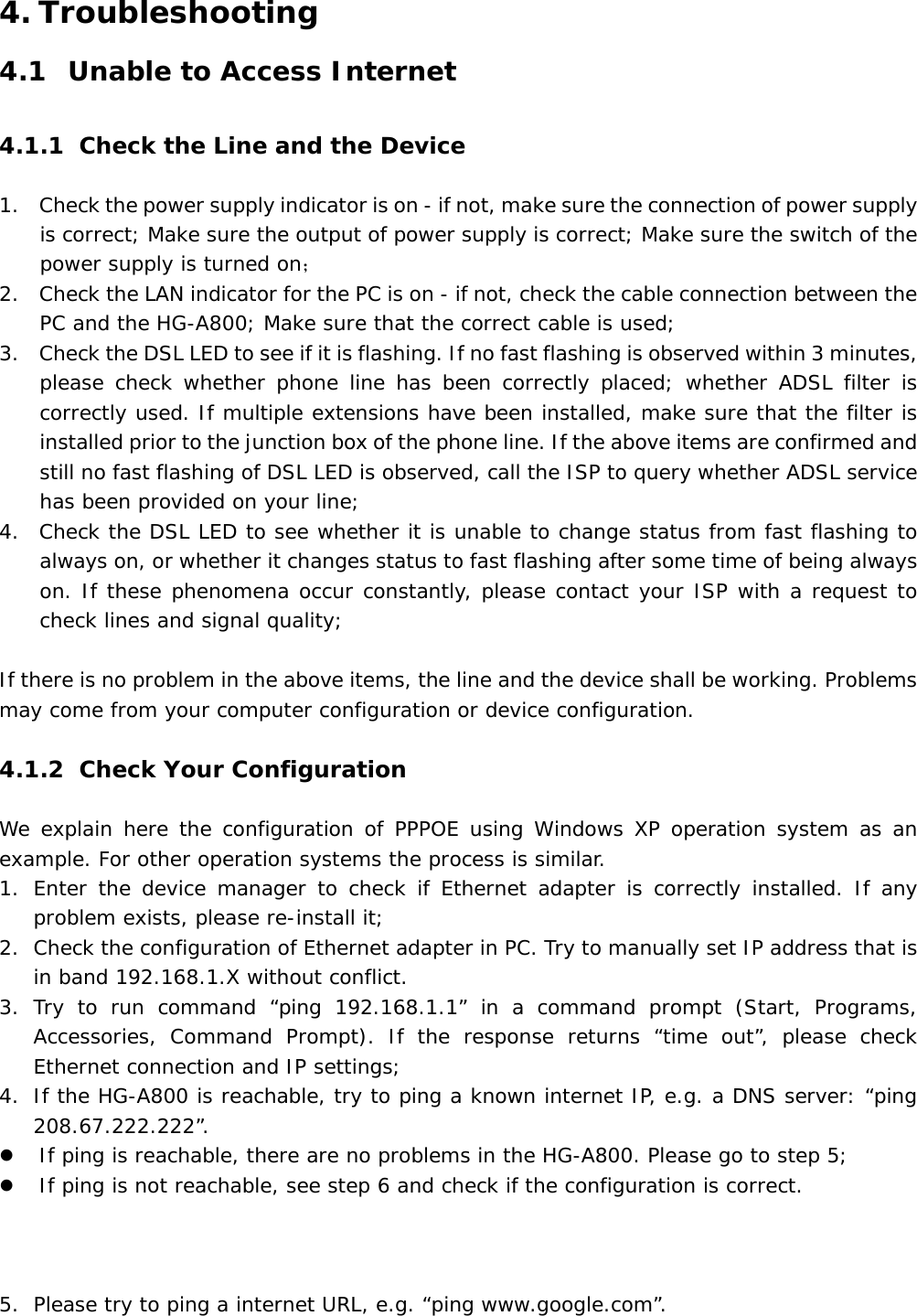 4. Troubleshooting 4.1 Unable to Access Internet 4.1.1 Check the Line and the Device 1. Check the power supply indicator is on - if not, make sure the connection of power supply is correct; Make sure the output of power supply is correct; Make sure the switch of the power supply is turned on； 2. Check the LAN indicator for the PC is on - if not, check the cable connection between the PC and the HG-A800; Make sure that the correct cable is used; 3. Check the DSL LED to see if it is flashing. If no fast flashing is observed within 3 minutes, please check whether phone line has been correctly placed; whether ADSL filter is correctly used. If multiple extensions have been installed, make sure that the filter is installed prior to the junction box of the phone line. If the above items are confirmed and still no fast flashing of DSL LED is observed, call the ISP to query whether ADSL service has been provided on your line; 4. Check the DSL LED to see whether it is unable to change status from fast flashing to always on, or whether it changes status to fast flashing after some time of being always on. If these phenomena occur constantly, please contact your ISP with a request to check lines and signal quality;  If there is no problem in the above items, the line and the device shall be working. Problems may come from your computer configuration or device configuration.  4.1.2 Check Your Configuration We explain here the configuration of PPPOE using Windows XP operation system as an example. For other operation systems the process is similar. 1. Enter the device manager to check if Ethernet adapter is correctly installed. If any problem exists, please re-install it; 2. Check the configuration of Ethernet adapter in PC. Try to manually set IP address that is in band 192.168.1.X without conflict.  3. Try to run command &ldquo;ping 192.168.1.1&rdquo; in a command prompt (Start, Programs, Accessories, Command Prompt). If the response returns &ldquo;time out&rdquo;, please check Ethernet connection and IP settings; 4. If the HG-A800 is reachable, try to ping a known internet IP, e.g. a DNS server: &ldquo;ping 208.67.222.222&rdquo;. z If ping is reachable, there are no problems in the HG-A800. Please go to step 5; z If ping is not reachable, see step 6 and check if the configuration is correct.    5. Please try to ping a internet URL, e.g. &ldquo;ping www.google.com&rdquo;. 