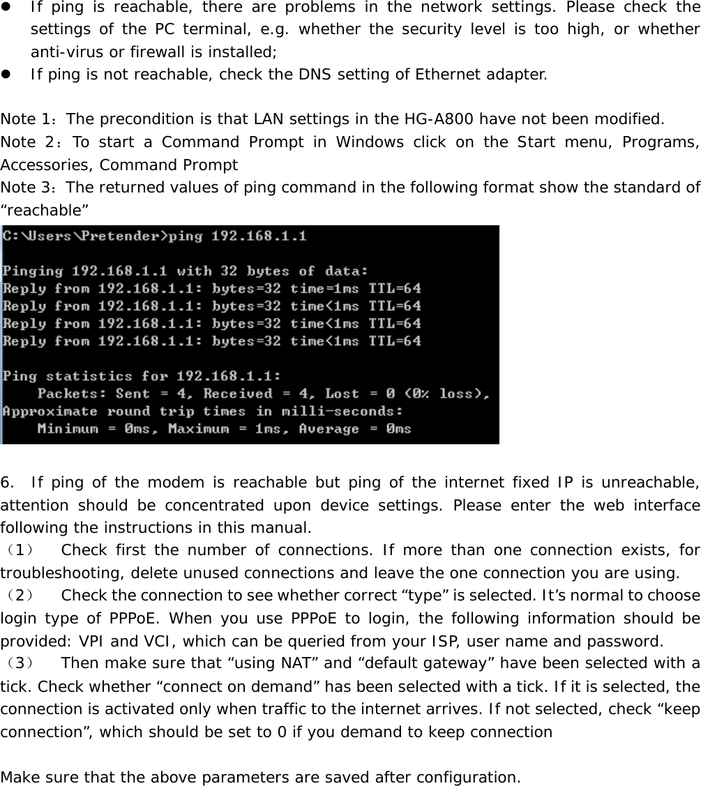 z If ping is reachable, there are problems in the network settings. Please check the settings of the PC terminal, e.g. whether the security level is too high, or whether anti-virus or firewall is installed; z If ping is not reachable, check the DNS setting of Ethernet adapter.   Note 1：The precondition is that LAN settings in the HG-A800 have not been modified. Note 2：To start a Command Prompt in Windows click on the Start menu, Programs, Accessories, Command Prompt Note 3：The returned values of ping command in the following format show the standard of &ldquo;reachable&rdquo;   6.  If ping of the modem is reachable but ping of the internet fixed IP is unreachable, attention should be concentrated upon device settings. Please enter the web interface following the instructions in this manual. （1）  Check first the number of connections. If more than one connection exists, for troubleshooting, delete unused connections and leave the one connection you are using. （2）  Check the connection to see whether correct &ldquo;type&rdquo; is selected. It&rsquo;s normal to choose login type of PPPoE. When you use PPPoE to login, the following information should be provided: VPI and VCI, which can be queried from your ISP, user name and password. （3）  Then make sure that &ldquo;using NAT&rdquo; and &ldquo;default gateway&rdquo; have been selected with a tick. Check whether &ldquo;connect on demand&rdquo; has been selected with a tick. If it is selected, the connection is activated only when traffic to the internet arrives. If not selected, check &ldquo;keep connection&rdquo;, which should be set to 0 if you demand to keep connection  Make sure that the above parameters are saved after configuration. 