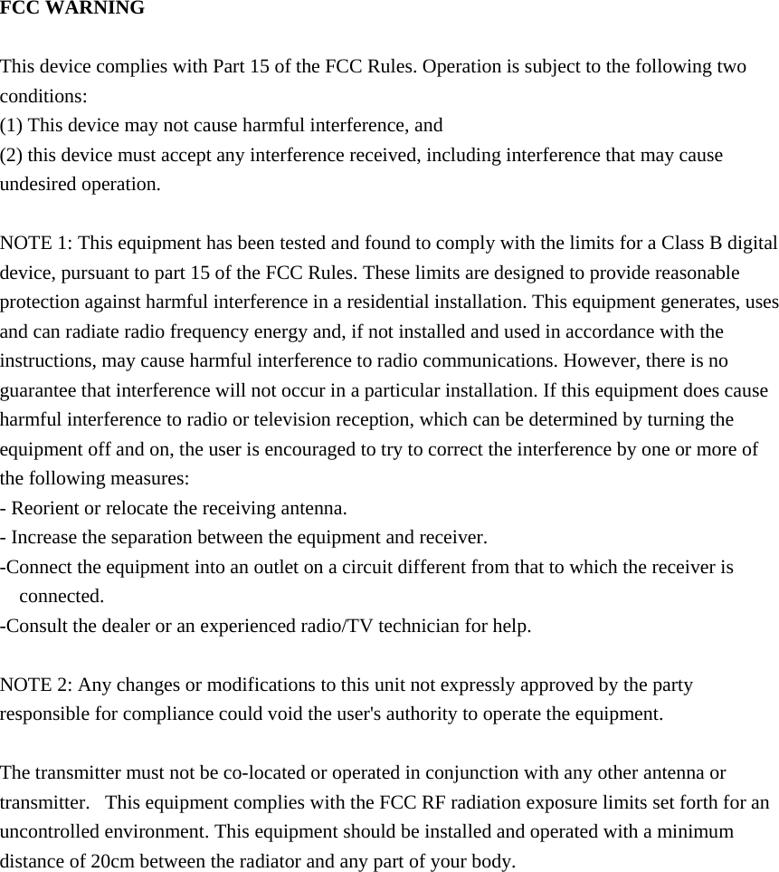  FCC WARNING  This device complies with Part 15 of the FCC Rules. Operation is subject to the following two conditions: (1) This device may not cause harmful interference, and (2) this device must accept any interference received, including interference that may cause undesired operation.  NOTE 1: This equipment has been tested and found to comply with the limits for a Class B digital device, pursuant to part 15 of the FCC Rules. These limits are designed to provide reasonable protection against harmful interference in a residential installation. This equipment generates, uses and can radiate radio frequency energy and, if not installed and used in accordance with the instructions, may cause harmful interference to radio communications. However, there is no guarantee that interference will not occur in a particular installation. If this equipment does cause harmful interference to radio or television reception, which can be determined by turning the equipment off and on, the user is encouraged to try to correct the interference by one or more of the following measures: - Reorient or relocate the receiving antenna. - Increase the separation between the equipment and receiver. -Connect the equipment into an outlet on a circuit different from that to which the receiver is connected. -Consult the dealer or an experienced radio/TV technician for help.  NOTE 2: Any changes or modifications to this unit not expressly approved by the party responsible for compliance could void the user's authority to operate the equipment.  The transmitter must not be co-located or operated in conjunction with any other antenna or transmitter.   This equipment complies with the FCC RF radiation exposure limits set forth for an uncontrolled environment. This equipment should be installed and operated with a minimum distance of 20cm between the radiator and any part of your body.  