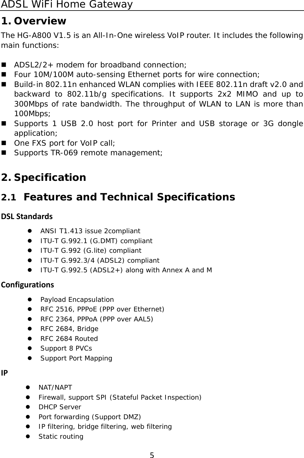 ADSL WiFi Home Gateway 51. Overview The HG-A800 V1.5 is an All-In-One wireless VoIP router. It includes the following main functions:   ADSL2/2+ modem for broadband connection;   Four 10M/100M auto-sensing Ethernet ports for wire connection;  Build-in 802.11n enhanced WLAN complies with IEEE 802.11n draft v2.0 and backward to 802.11b/g specifications. It supports 2x2 MIMO and up to 300Mbps of rate bandwidth. The throughput of WLAN to LAN is more than 100Mbps;  Supports 1 USB 2.0 host port for Printer and USB storage or 3G dongle application;   One FXS port for VoIP call;  Supports TR-069 remote management;  2. Specification 2.1 Features and Technical Specifications DSLStandardsz ANSI T1.413 issue 2compliant z ITU-T G.992.1 (G.DMT) compliant z ITU-T G.992 (G.lite) compliant z ITU-T G.992.3/4 (ADSL2) compliant z ITU-T G.992.5 (ADSL2+) along with Annex A and M Configurationsz Payload Encapsulation z RFC 2516, PPPoE (PPP over Ethernet) z RFC 2364, PPPoA (PPP over AAL5) z RFC 2684, Bridge z RFC 2684 Routed z Support 8 PVCs z Support Port Mapping IPz NAT/NAPT z Firewall, support SPI (Stateful Packet Inspection) z DHCP Server z Port forwarding (Support DMZ) z IP filtering, bridge filtering, web filtering z Static routing 